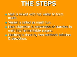 THE STEPS
 Malt is mixed with hot water to form
mash.
 Vessel is called as mash tun.
 Main objective is conversion of starches in
malt into fermentable sugars.
 Mashing is done by two methods infusion
& decoction.
 