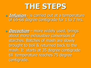 THE STEPS
 Infusion - is carried out at a temperature
of 65-68 degree centigrade for 1 to 2 hrs.
 Decoction – more widely used, brings
about more exhaustive conversion of
starches. Batches of mash are slowly
brought to boil & returned back to the
mash. It starts at 35 degree centigrade
till temperature reaches 75 degree
centigrade.
 