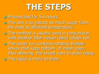 THE STEPS
 Process last for 5-6 hours.
 The aim is to extract as much sugar from
the malt at different temperature.
 The method is usually used in conjunction
with another filter vessel called ‘lauter tun’.
 The lauter tun contains rotating blades/
knives that keep bottom of mash open,
thus allowing the sweet wort to drain easily.
 The liquid is there to brew.
 