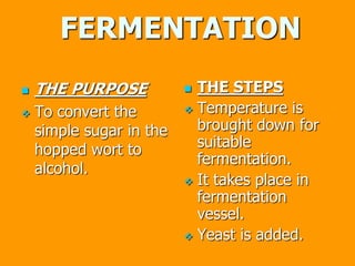 FERMENTATION
 THE PURPOSE
 To convert the
simple sugar in the
hopped wort to
alcohol.
 THE STEPS
 Temperature is
brought down for
suitable
fermentation.
 It takes place in
fermentation
vessel.
 Yeast is added.
 