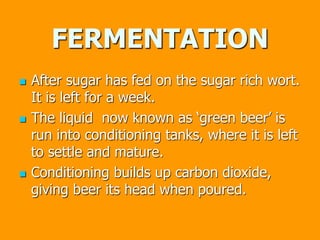 FERMENTATION
 After sugar has fed on the sugar rich wort.
It is left for a week.
 The liquid now known as ‘green beer’ is
run into conditioning tanks, where it is left
to settle and mature.
 Conditioning builds up carbon dioxide,
giving beer its head when poured.
 
