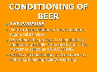 CONDITIONING OF
BEER
 THE PURPOSE
 Further fermentation of more stubborn
sugars takes place.
 Sometimes the process is stimulated by
addition of partially fermented wort. This
process is called as KRAUSENING.
 Process of conditioning is also known as
Maturing/Ripening/Aging/ Lagering.
 