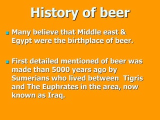 History of beer
 Many believe that Middle east &
Egypt were the birthplace of beer.
 First detailed mentioned of beer was
made than 5000 years ago by
Sumerians who lived between Tigris
and The Euphrates in the area, now
known as Iraq.
 