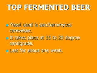 TOP FERMENTED BEER
 Yeast used is saccharomyces
cerevisiae.
 It takes place at 15 to 20 degree
centigrade.
 Last for about one week.
 