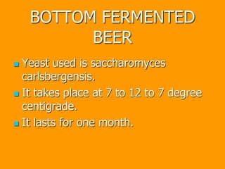 BOTTOM FERMENTED
BEER
 Yeast used is saccharomyces
carlsbergensis.
 It takes place at 7 to 12 to 7 degree
centigrade.
 It lasts for one month.
 