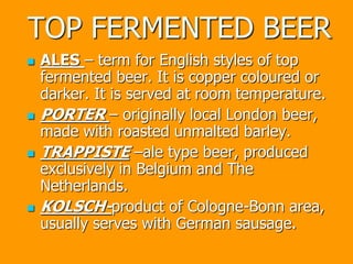 TOP FERMENTED BEER
 ALES – term for English styles of top
fermented beer. It is copper coloured or
darker. It is served at room temperature.
 PORTER – originally local London beer,
made with roasted unmalted barley.
 TRAPPISTE –ale type beer, produced
exclusively in Belgium and The
Netherlands.
 KOLSCH-product of Cologne-Bonn area,
usually serves with German sausage.
 