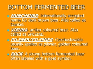BOTTOM FERMENTED BEER
 MUNCHENER- internationally accepted
name for dark brown beer. Also called as
Dunkel.
 VIENNA- amber coloured beer. Also
called as SPEZIAE.
 PILSNER/PILSENER- Czechoslovakia
usually spelled as pilsner, golden coloured
beer.
 BOCK- A strong bottom fermented beer
often labeled with a goat symbol.
 