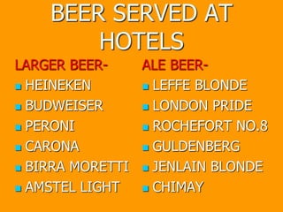 BEER SERVED AT
HOTELS
LARGER BEER-
 HEINEKEN
 BUDWEISER
 PERONI
 CARONA
 BIRRA MORETTI
 AMSTEL LIGHT
ALE BEER-
 LEFFE BLONDE
 LONDON PRIDE
 ROCHEFORT NO.8
 GULDENBERG
 JENLAIN BLONDE
 CHIMAY
 