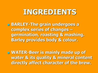 INGREDIENTS
 BARLEY-The grain undergoes a
complex series of changes –
germination, roasting & mashing.
Barley provides body & colour.
 WATER-Beer is mainly made up of
water & its quality & mineral content
directly affect character of the brew.
 