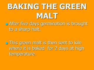 BAKING THE GREEN
MALT
 After five days germination is brought
to a sharp halt.
 This green malt is then sent to kiln
where it is baked for 2 days at high
temperature.
 