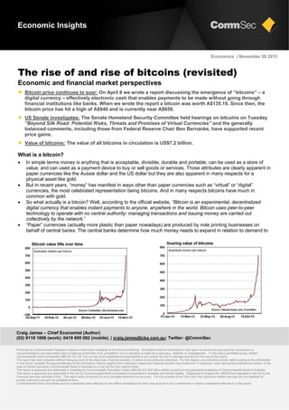 Economic Insights

Economics | November 20 2013

The rise of and rise of bitcoins (revisited)
Economic and financial market perspectives
 Bitcoin price continues to soar: On April 8 we wrote a report discussing the emergence of “bitcoins” – a
digital currency – effectively electronic cash that enables payments to be made without going through
financial institutions like banks. When we wrote the report a bitcoin was worth A$135.19. Since then, the
bitcoin price has hit a high of A$940 and is currently near A$658.
 US Senate investigates: The Senate Homeland Security Committee held hearings on bitcoins on Tuesday
“Beyond Silk Road: Potential Risks, Threats and Promises of Virtual Currencies” and the generally
balanced comments, including those from Federal Reserve Chair Ben Bernanke, have supported recent
price gains.
 Value of bitcoins: The value of all bitcoins in circulation is US$7.2 billion.

What is a bitcoin?







In simple terms money is anything that is acceptable, divisible, durable and portable; can be used as a store of
value; and can used as a payment device to buy or sell goods or services. Those attributes are clearly apparent in
paper currencies like the Aussie dollar and the US dollar but they are also apparent in many respects for a
physical asset like gold.
But in recent years, “money” has manifest in ways other than paper currencies such as “virtual” or “digital”
currencies, the most celebrated representation being bitcoins. And in many respects bitcoins have much in
common with gold.
So what actually is a bitcoin? Well, according to the official website, “Bitcoin is an experimental, decentralized
digital currency that enables instant payments to anyone, anywhere in the world. Bitcoin uses peer-to-peer
technology to operate with no central authority: managing transactions and issuing money are carried out
collectively by the network.”
“Paper” currencies (actually more plastic than paper nowadays) are produced by note printing businesses on
behalf of central banks. The central banks determine how much money needs to expand in relation to demand to

Craig James – Chief Economist (Author)
(02) 9118 1806 (work); 0419 695 082 (mobile), | craig.james@cba.com.au; Twitter: @CommSec
Produced by Commonwealth Research based on information available at the time of publishing. We believe that the information in this report is correct and any opinions, conclusions or
recommendations are reasonably held or made as at the time of its compilation, but no warranty is made as to accuracy, reliability or completeness. To the extent permitted by law, neither
Commonwealth Bank of Australia ABN 48 123 123 124 nor any of its subsidiaries accept liability to any person for loss or damage arising from the use of this report.
The report has been prepared without taking account of the objectives, financial situation or needs of any particular individual. For this reason, any individual should, before acting on the information
in this report, consider the appropriateness of the information, having regard to the individual’s objectives, financial situation and needs and, if necessary, seek appropriate professional advice. In the
case of certain securities Commonwealth Bank of Australia is or may be the only market maker.
This report is approved and distributed in Australia by Commonwealth Securities Limited ABN 60 067 254 399 a wholly owned but not guaranteed subsidiary of Commonwealth Bank of Australia.
This report is approved and distributed in the UK by Commonwealth Bank of Australia incorporated in Australia with limited liability. Registered in England No. BR250 and regulated in the UK by the
Financial Services Authority (FSA). This report does not purport to be a complete statement or summary. For the purpose of the FSA rules, this report and related services are not intended for
private customers and are not available to them.
Commonwealth Bank of Australia and its subsidiaries have effected or may effect transactions for their own account in any investments or related investments referred to in this report.

 