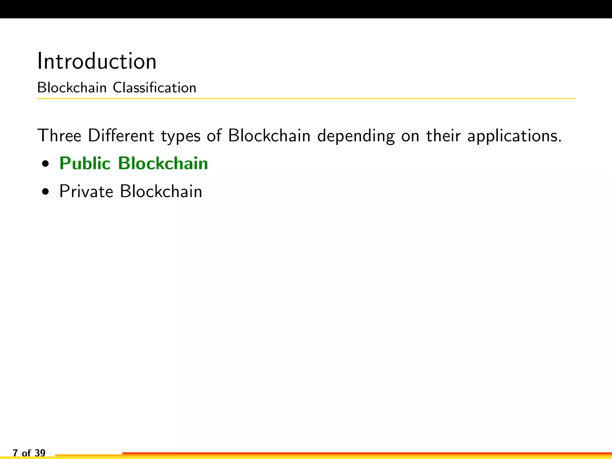 Introduction
Blockchain Classiﬁcation
Three Diﬀerent types of Blockchain depending on their applications.
• Public Blockchain
• Private Blockchain
7 of 39
 