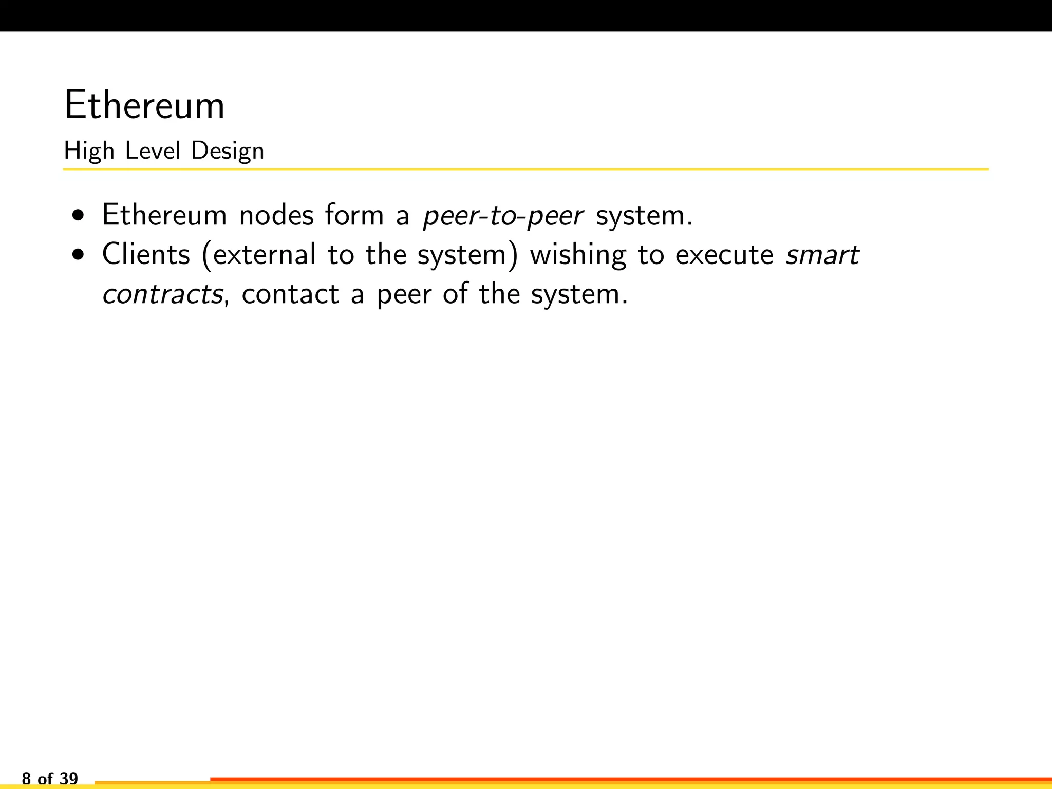 Ethereum
High Level Design
• Ethereum nodes form a peer-to-peer system.
• Clients (external to the system) wishing to execute smart
contracts, contact a peer of the system.
8 of 39
 