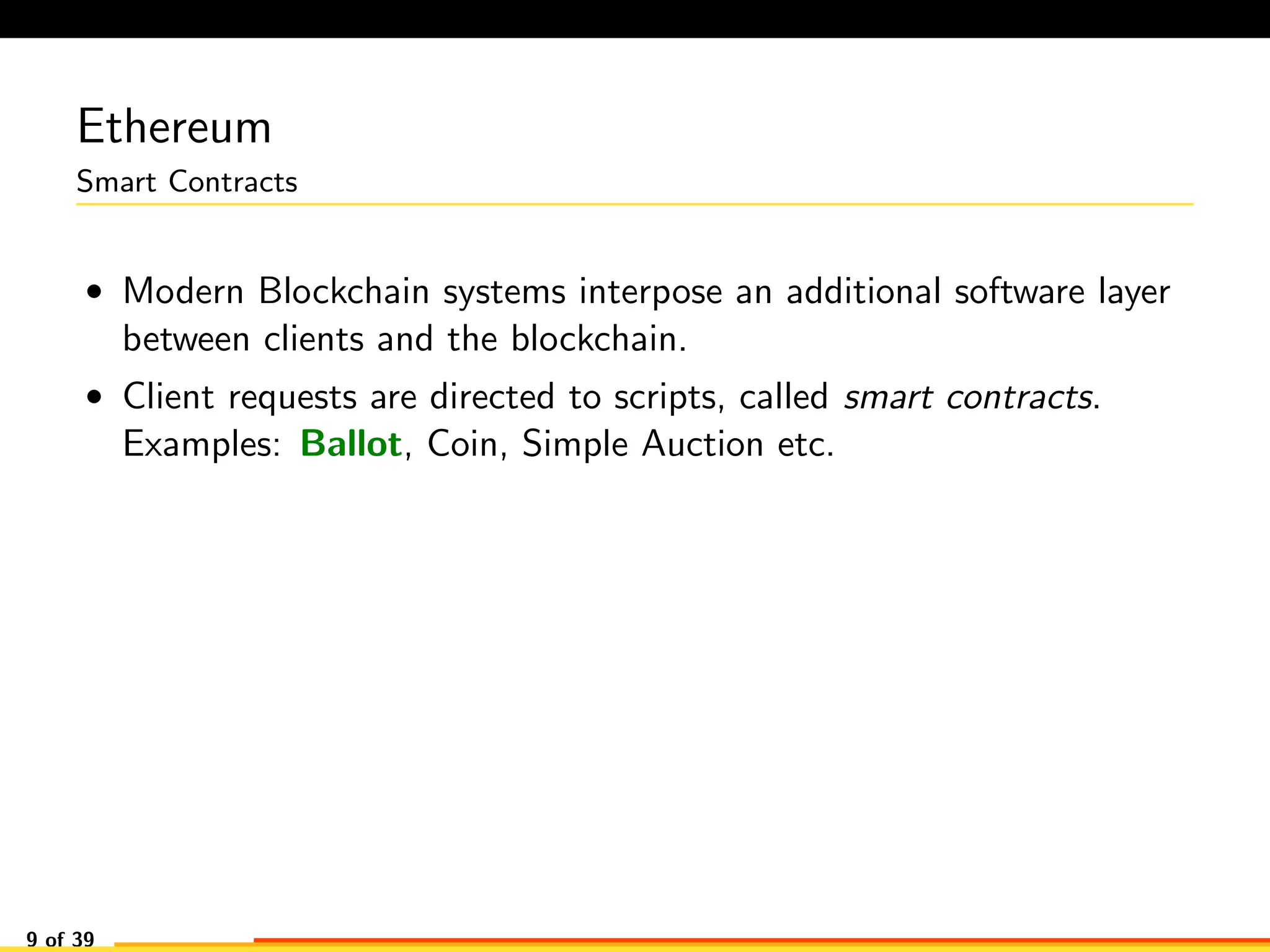 Ethereum
Smart Contracts
• Modern Blockchain systems interpose an additional software layer
between clients and the blockchain.
• Client requests are directed to scripts, called smart contracts.
Examples: Ballot, Coin, Simple Auction etc.
9 of 39
 
