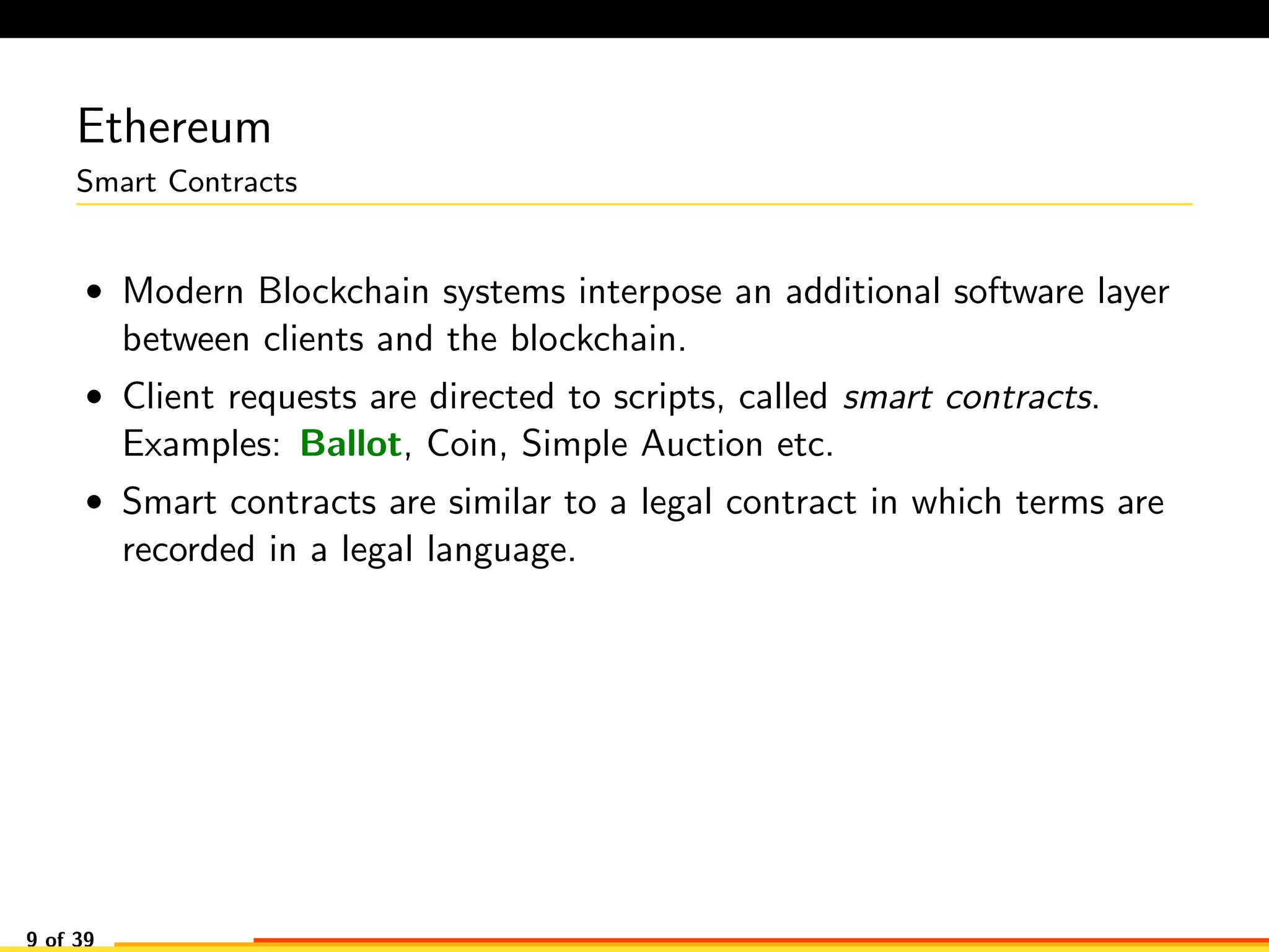 Ethereum
Smart Contracts
• Modern Blockchain systems interpose an additional software layer
between clients and the blockchain.
• Client requests are directed to scripts, called smart contracts.
Examples: Ballot, Coin, Simple Auction etc.
• Smart contracts are similar to a legal contract in which terms are
recorded in a legal language.
9 of 39
 