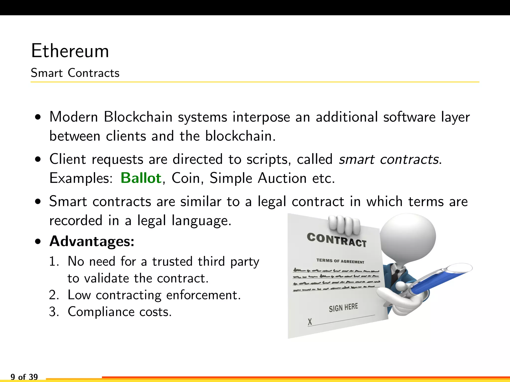 Ethereum
Smart Contracts
• Modern Blockchain systems interpose an additional software layer
between clients and the blockchain.
• Client requests are directed to scripts, called smart contracts.
Examples: Ballot, Coin, Simple Auction etc.
• Smart contracts are similar to a legal contract in which terms are
recorded in a legal language.
• Advantages:
1. No need for a trusted third party
to validate the contract.
2. Low contracting enforcement.
3. Compliance costs.
9 of 39
 