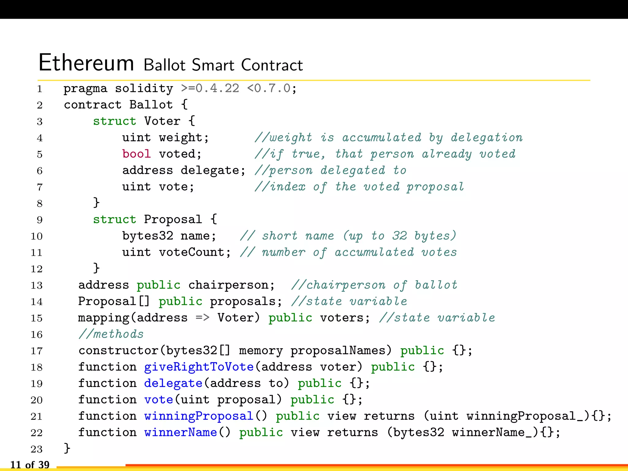 Ethereum Ballot Smart Contract
1 pragma solidity >=0.4.22 <0.7.0;
2 contract Ballot {
3 struct Voter {
4 uint weight; //weight is accumulated by delegation
5 bool voted; //if true, that person already voted
6 address delegate; //person delegated to
7 uint vote; //index of the voted proposal
8 }
9 struct Proposal {
10 bytes32 name; // short name (up to 32 bytes)
11 uint voteCount; // number of accumulated votes
12 }
13 address public chairperson; //chairperson of ballot
14 Proposal[] public proposals; //state variable
15 mapping(address => Voter) public voters; //state variable
16 //methods
17 constructor(bytes32[] memory proposalNames) public {};
18 function giveRightToVote(address voter) public {};
19 function delegate(address to) public {};
20 function vote(uint proposal) public {};
21 function winningProposal() public view returns (uint winningProposal_){};
22 function winnerName() public view returns (bytes32 winnerName_){};
23 }
11 of 39
 