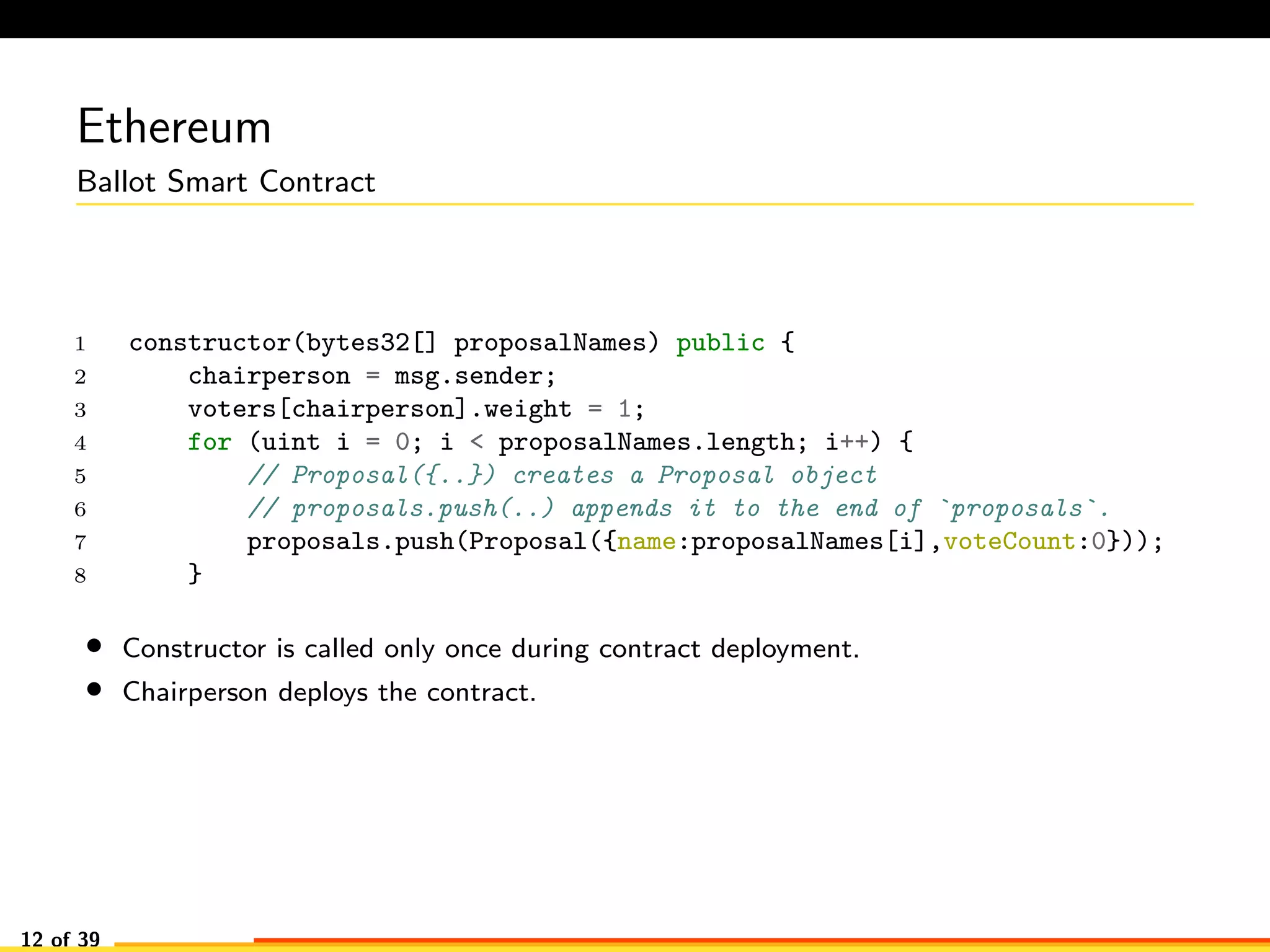 Ethereum
Ballot Smart Contract
1 constructor(bytes32[] proposalNames) public {
2 chairperson = msg.sender;
3 voters[chairperson].weight = 1;
4 for (uint i = 0; i < proposalNames.length; i++) {
5 // Proposal({..}) creates a Proposal object
6 // proposals.push(..) appends it to the end of `proposals`.
7 proposals.push(Proposal({name:proposalNames[i],voteCount:0}));
8 }
• Constructor is called only once during contract deployment.
• Chairperson deploys the contract.
12 of 39
 