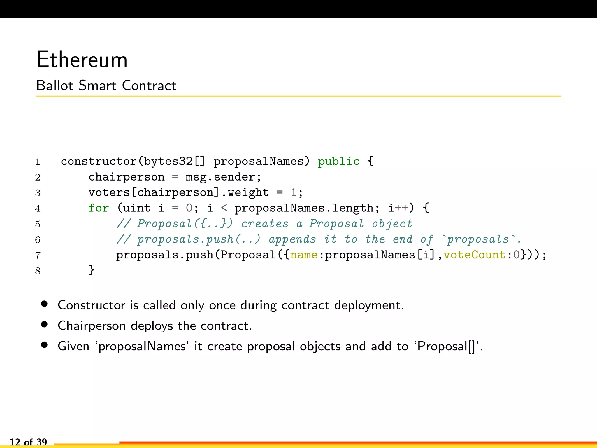 Ethereum
Ballot Smart Contract
1 constructor(bytes32[] proposalNames) public {
2 chairperson = msg.sender;
3 voters[chairperson].weight = 1;
4 for (uint i = 0; i < proposalNames.length; i++) {
5 // Proposal({..}) creates a Proposal object
6 // proposals.push(..) appends it to the end of `proposals`.
7 proposals.push(Proposal({name:proposalNames[i],voteCount:0}));
8 }
• Constructor is called only once during contract deployment.
• Chairperson deploys the contract.
• Given ‘proposalNames’ it create proposal objects and add to ‘Proposal[]’.
12 of 39
 
