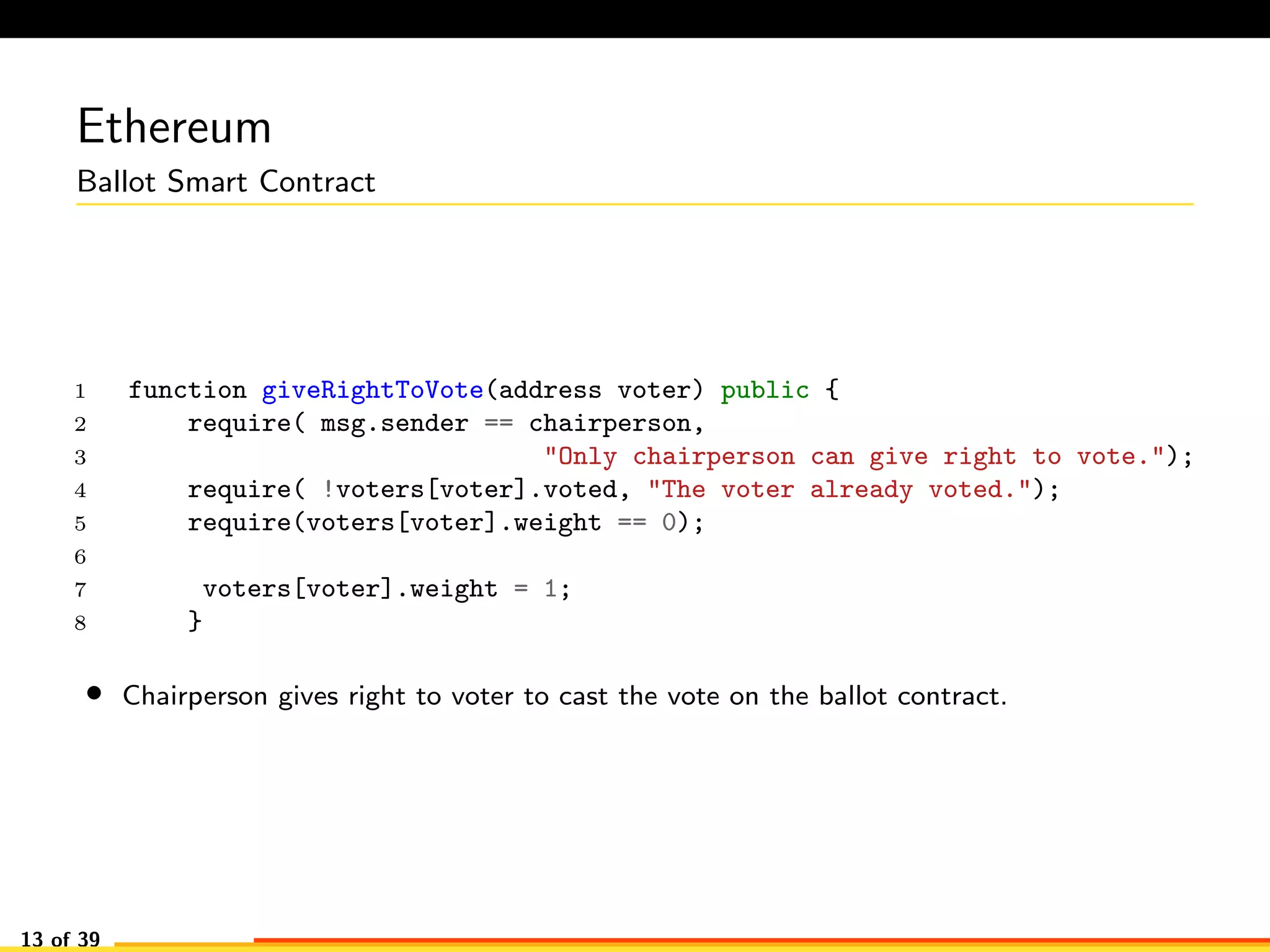 Ethereum
Ballot Smart Contract
1 function giveRightToVote(address voter) public {
2 require( msg.sender == chairperson,
3 "Only chairperson can give right to vote.");
4 require( !voters[voter].voted, "The voter already voted.");
5 require(voters[voter].weight == 0);
6
7 voters[voter].weight = 1;
8 }
• Chairperson gives right to voter to cast the vote on the ballot contract.
13 of 39
 