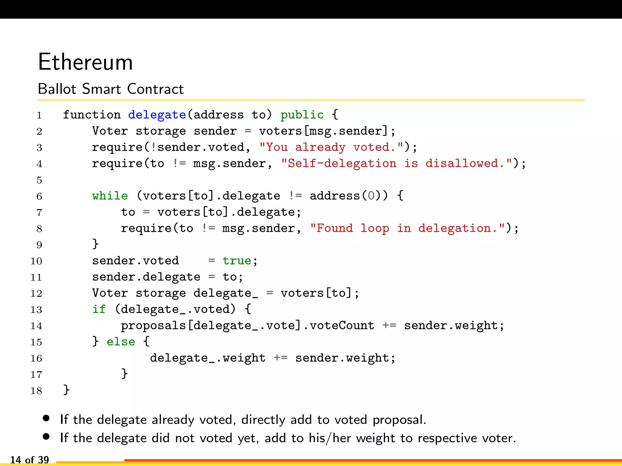 Ethereum
Ballot Smart Contract
1 function delegate(address to) public {
2 Voter storage sender = voters[msg.sender];
3 require(!sender.voted, "You already voted.");
4 require(to != msg.sender, "Self-delegation is disallowed.");
5
6 while (voters[to].delegate != address(0)) {
7 to = voters[to].delegate;
8 require(to != msg.sender, "Found loop in delegation.");
9 }
10 sender.voted = true;
11 sender.delegate = to;
12 Voter storage delegate_ = voters[to];
13 if (delegate_.voted) {
14 proposals[delegate_.vote].voteCount += sender.weight;
15 } else {
16 delegate_.weight += sender.weight;
17 }
18 }
• If the delegate already voted, directly add to voted proposal.
• If the delegate did not voted yet, add to his/her weight to respective voter.
14 of 39
 
