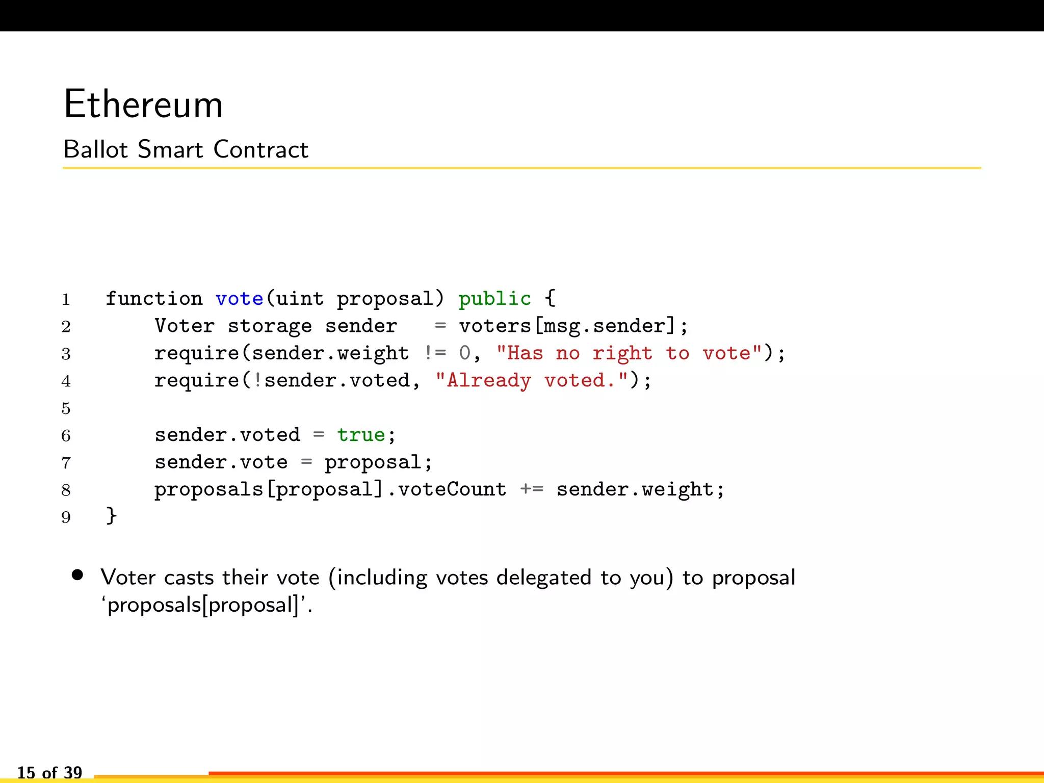 Ethereum
Ballot Smart Contract
1 function vote(uint proposal) public {
2 Voter storage sender = voters[msg.sender];
3 require(sender.weight != 0, "Has no right to vote");
4 require(!sender.voted, "Already voted.");
5
6 sender.voted = true;
7 sender.vote = proposal;
8 proposals[proposal].voteCount += sender.weight;
9 }
• Voter casts their vote (including votes delegated to you) to proposal
‘proposals[proposal]’.
15 of 39
 