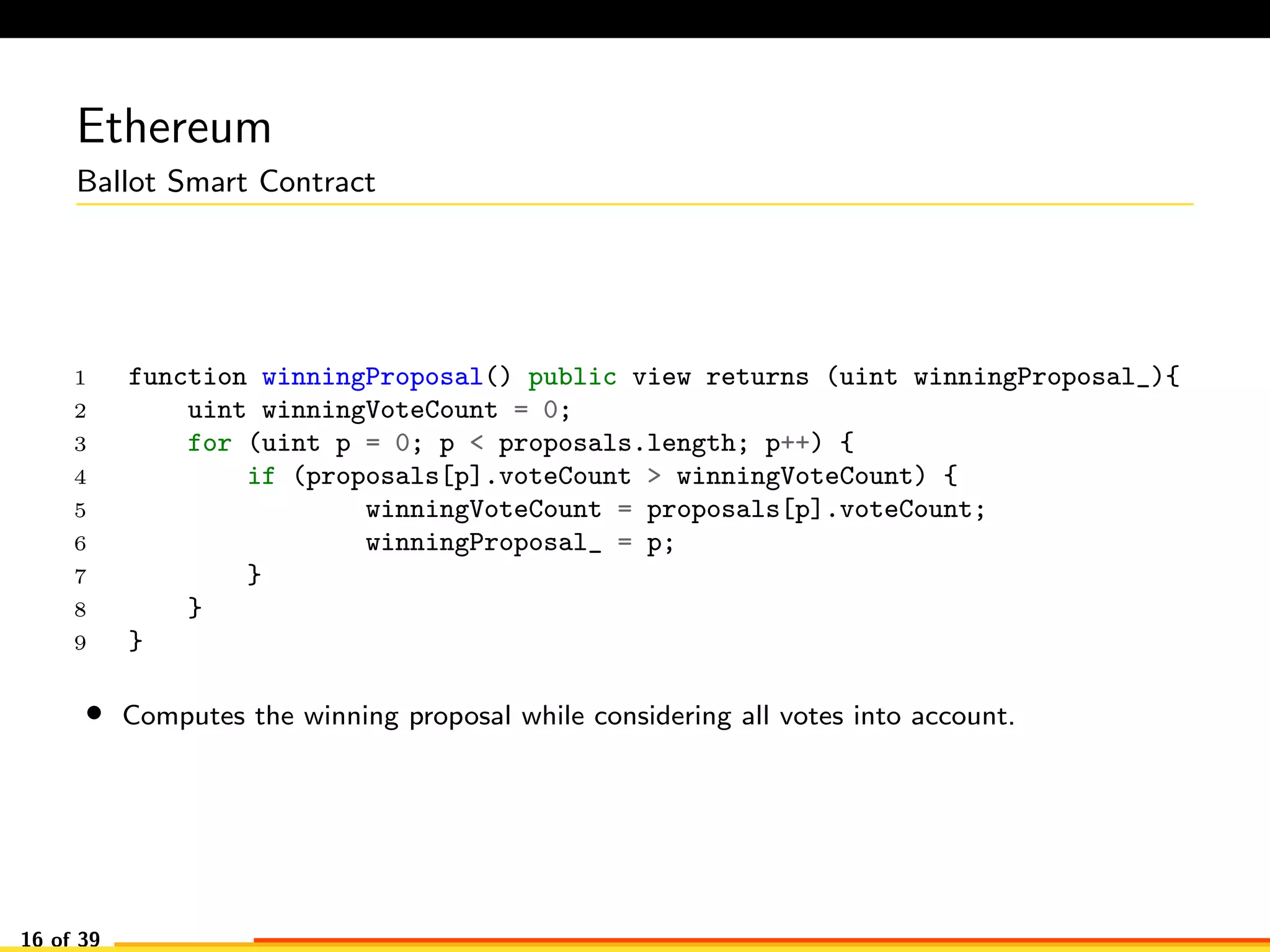 Ethereum
Ballot Smart Contract
1 function winningProposal() public view returns (uint winningProposal_){
2 uint winningVoteCount = 0;
3 for (uint p = 0; p < proposals.length; p++) {
4 if (proposals[p].voteCount > winningVoteCount) {
5 winningVoteCount = proposals[p].voteCount;
6 winningProposal_ = p;
7 }
8 }
9 }
• Computes the winning proposal while considering all votes into account.
16 of 39
 