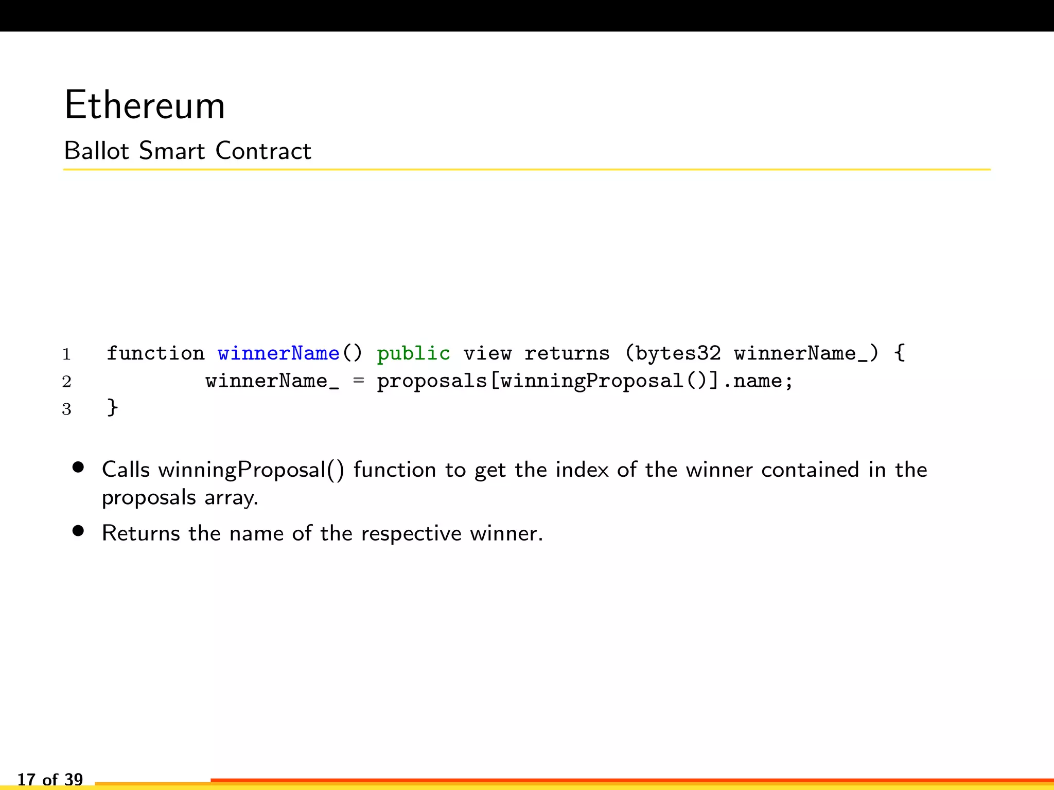 Ethereum
Ballot Smart Contract
1 function winnerName() public view returns (bytes32 winnerName_) {
2 winnerName_ = proposals[winningProposal()].name;
3 }
• Calls winningProposal() function to get the index of the winner contained in the
proposals array.
• Returns the name of the respective winner.
17 of 39
 