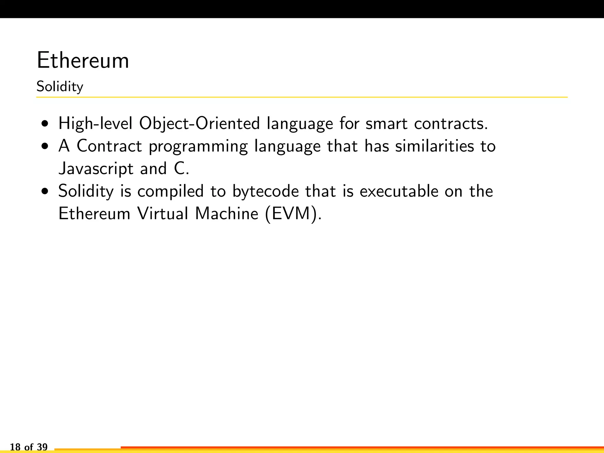 Ethereum
Solidity
• High-level Object-Oriented language for smart contracts.
• A Contract programming language that has similarities to
Javascript and C.
• Solidity is compiled to bytecode that is executable on the
Ethereum Virtual Machine (EVM).
18 of 39
 