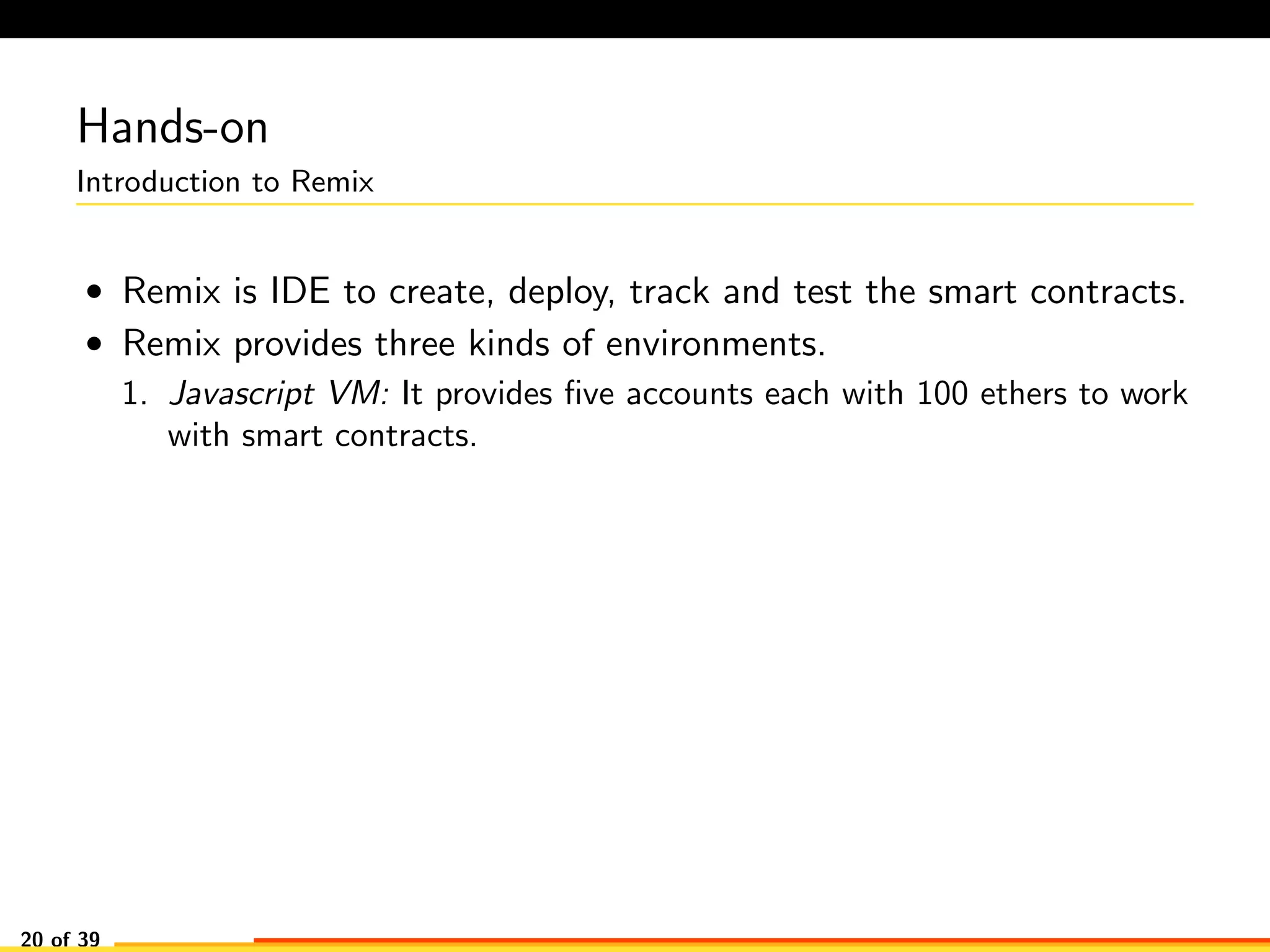 Hands-on
Introduction to Remix
• Remix is IDE to create, deploy, track and test the smart contracts.
• Remix provides three kinds of environments.
1. Javascript VM: It provides ﬁve accounts each with 100 ethers to work
with smart contracts.
20 of 39
 