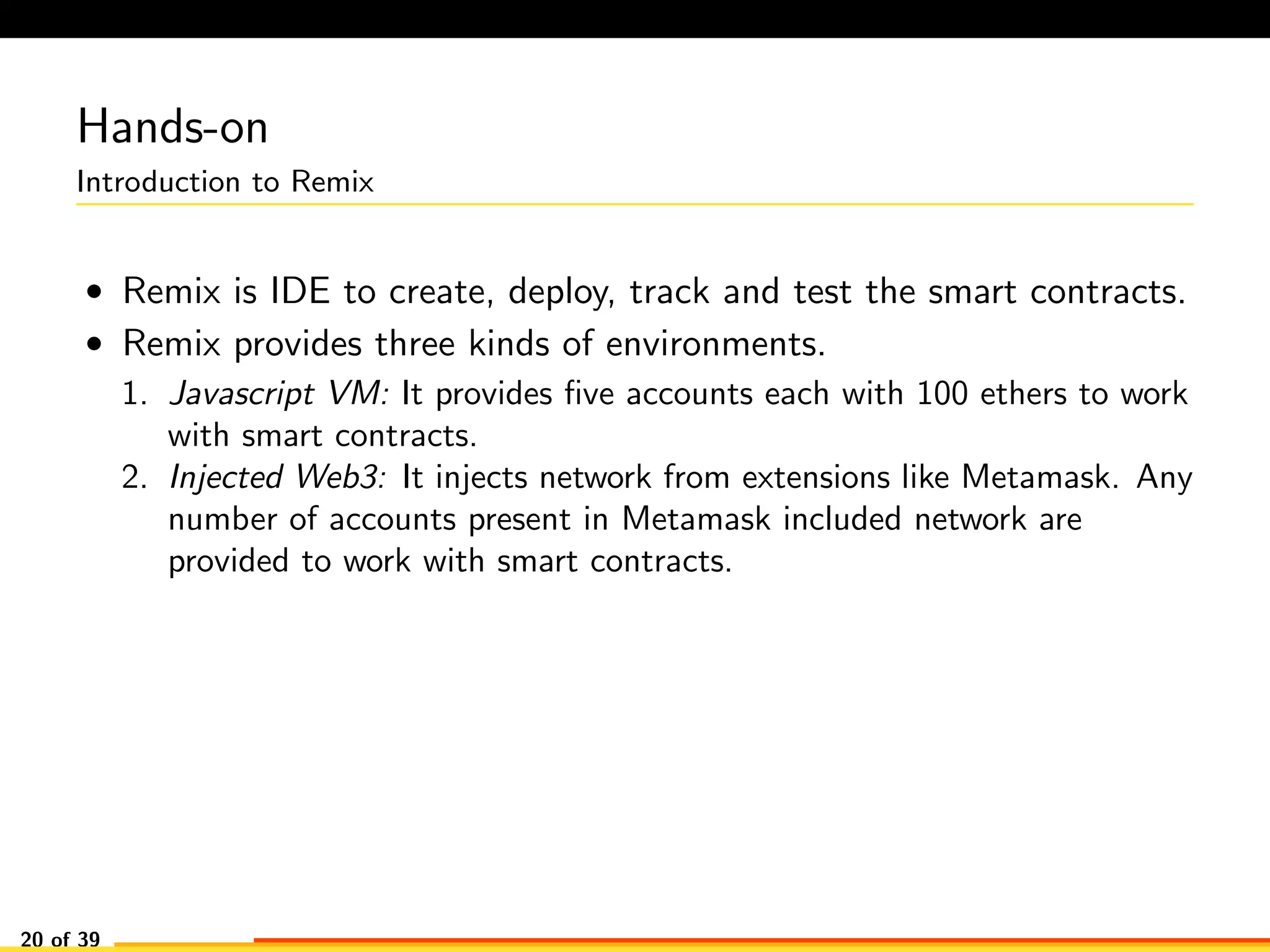 Hands-on
Introduction to Remix
• Remix is IDE to create, deploy, track and test the smart contracts.
• Remix provides three kinds of environments.
1. Javascript VM: It provides ﬁve accounts each with 100 ethers to work
with smart contracts.
2. Injected Web3: It injects network from extensions like Metamask. Any
number of accounts present in Metamask included network are
provided to work with smart contracts.
20 of 39
 