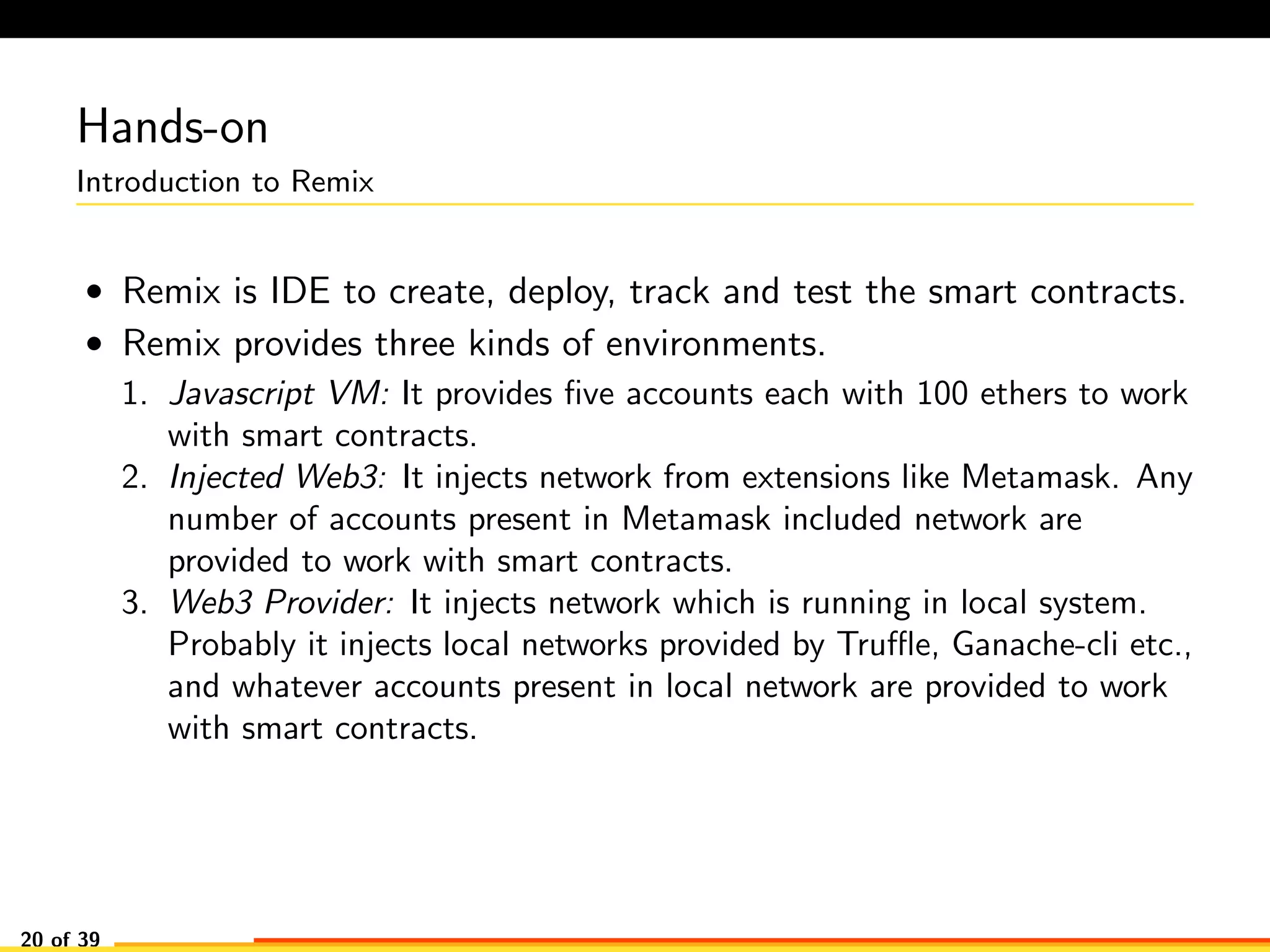 Hands-on
Introduction to Remix
• Remix is IDE to create, deploy, track and test the smart contracts.
• Remix provides three kinds of environments.
1. Javascript VM: It provides ﬁve accounts each with 100 ethers to work
with smart contracts.
2. Injected Web3: It injects network from extensions like Metamask. Any
number of accounts present in Metamask included network are
provided to work with smart contracts.
3. Web3 Provider: It injects network which is running in local system.
Probably it injects local networks provided by Truﬄe, Ganache-cli etc.,
and whatever accounts present in local network are provided to work
with smart contracts.
20 of 39
 