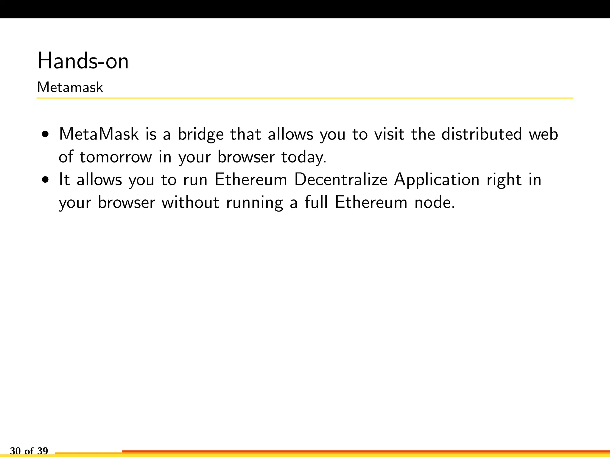 Hands-on
Metamask
• MetaMask is a bridge that allows you to visit the distributed web
of tomorrow in your browser today.
• It allows you to run Ethereum Decentralize Application right in
your browser without running a full Ethereum node.
30 of 39
 