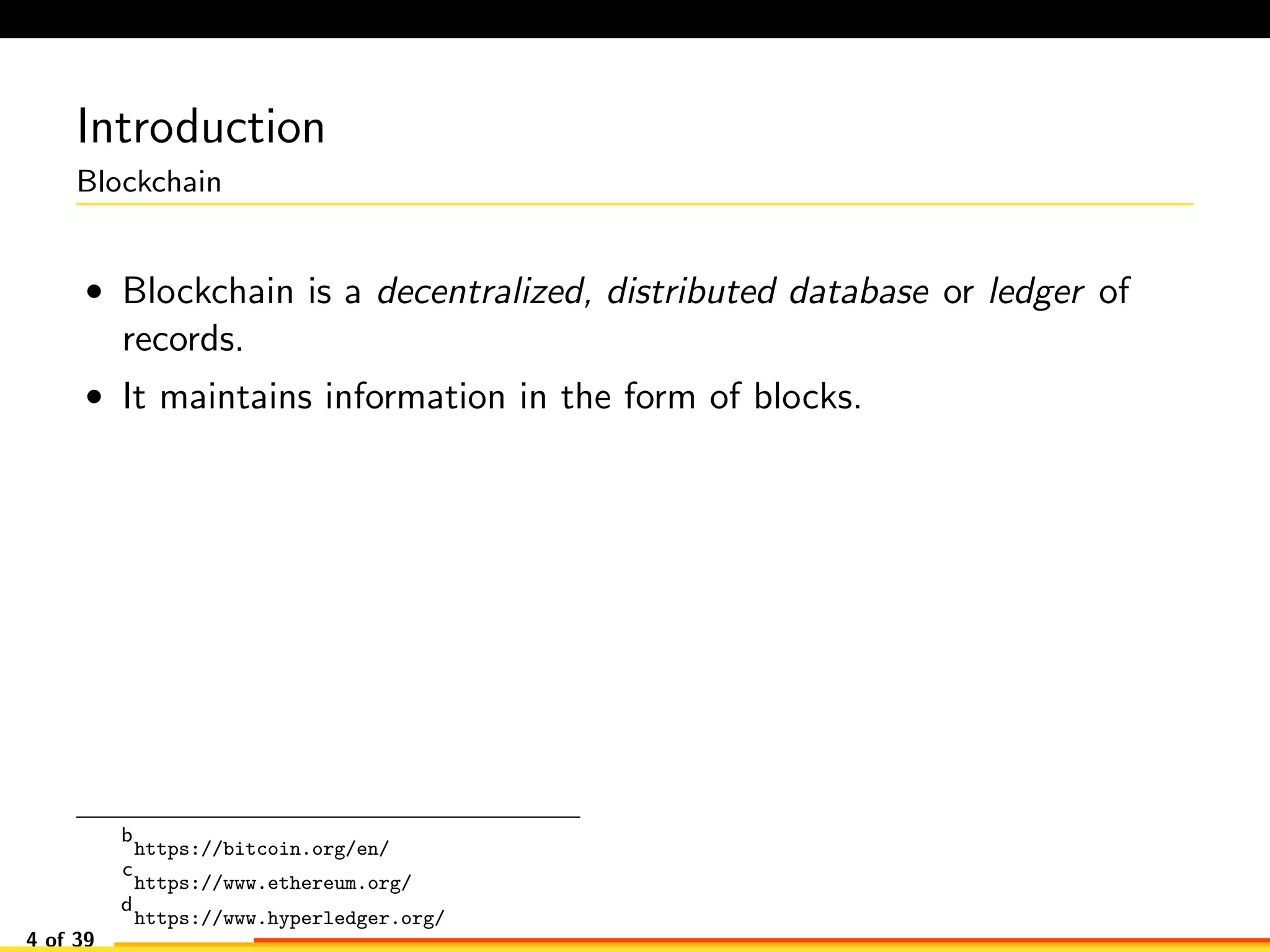 Introduction
Blockchain
• Blockchain is a decentralized, distributed database or ledger of
records.
• It maintains information in the form of blocks.
b
https://bitcoin.org/en/
c
https://www.ethereum.org/
d
https://www.hyperledger.org/
4 of 39
 