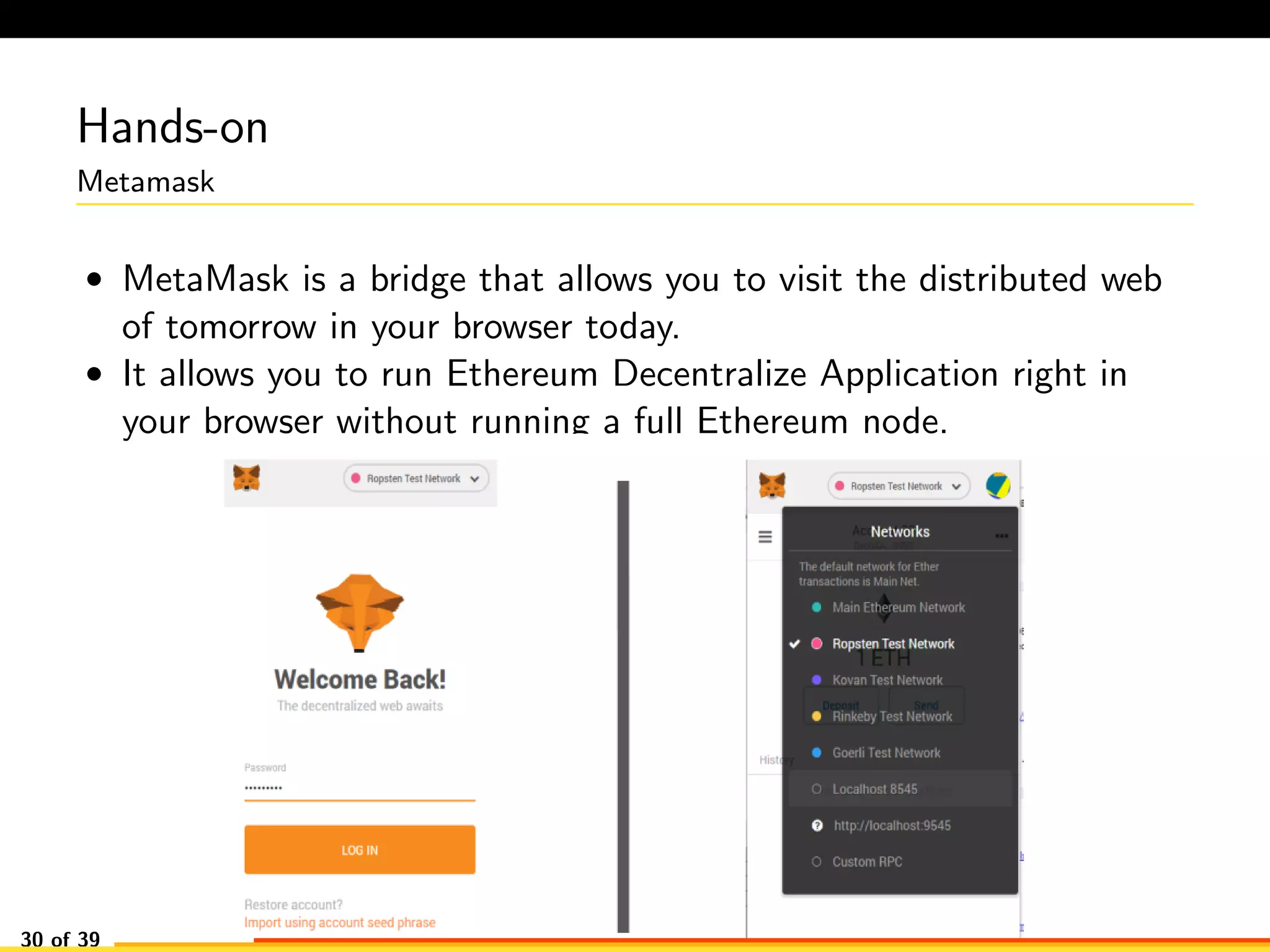 Hands-on
Metamask
• MetaMask is a bridge that allows you to visit the distributed web
of tomorrow in your browser today.
• It allows you to run Ethereum Decentralize Application right in
your browser without running a full Ethereum node.
30 of 39
 