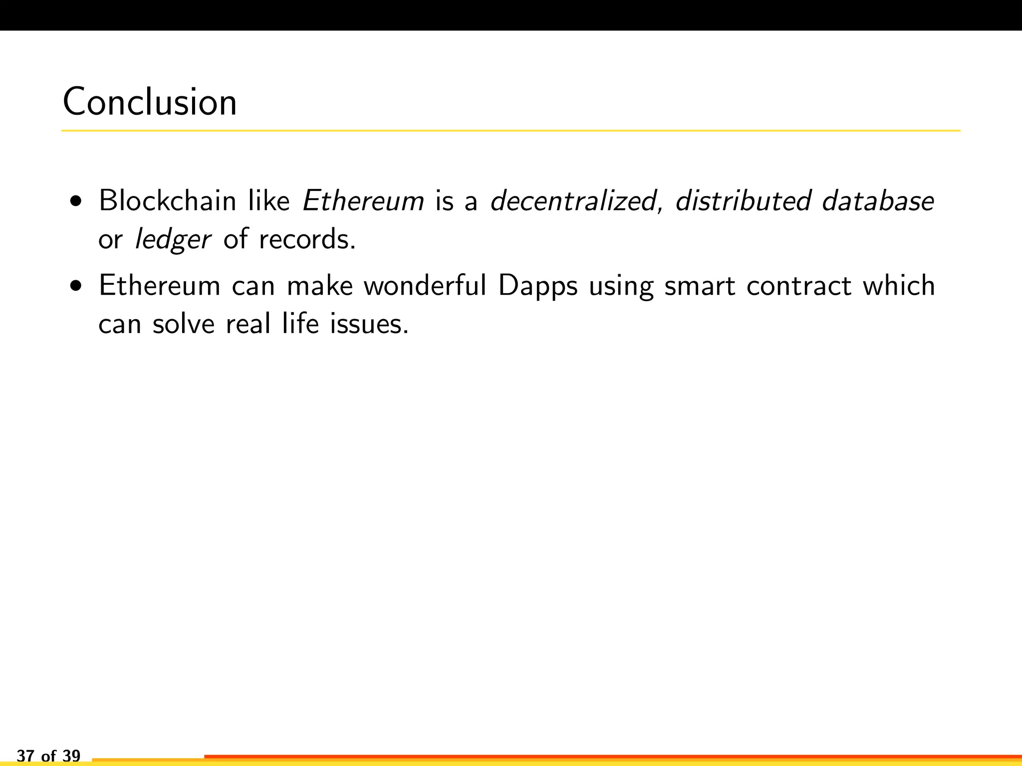 Conclusion
• Blockchain like Ethereum is a decentralized, distributed database
or ledger of records.
• Ethereum can make wonderful Dapps using smart contract which
can solve real life issues.
37 of 39
 