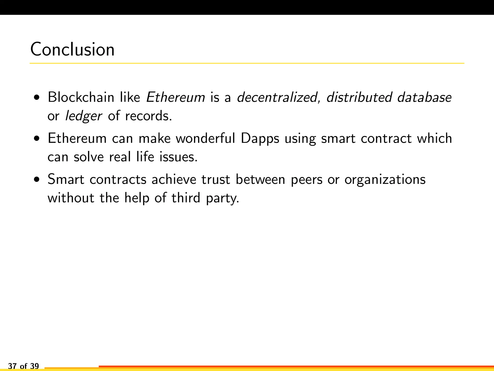Conclusion
• Blockchain like Ethereum is a decentralized, distributed database
or ledger of records.
• Ethereum can make wonderful Dapps using smart contract which
can solve real life issues.
• Smart contracts achieve trust between peers or organizations
without the help of third party.
37 of 39
 