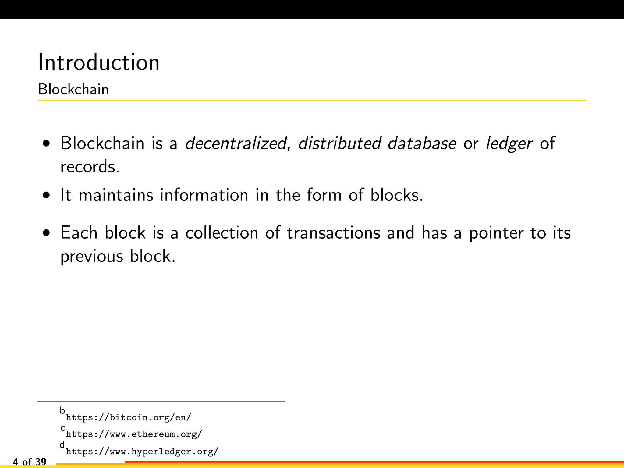 Introduction
Blockchain
• Blockchain is a decentralized, distributed database or ledger of
records.
• It maintains information in the form of blocks.
• Each block is a collection of transactions and has a pointer to its
previous block.
b
https://bitcoin.org/en/
c
https://www.ethereum.org/
d
https://www.hyperledger.org/
4 of 39
 