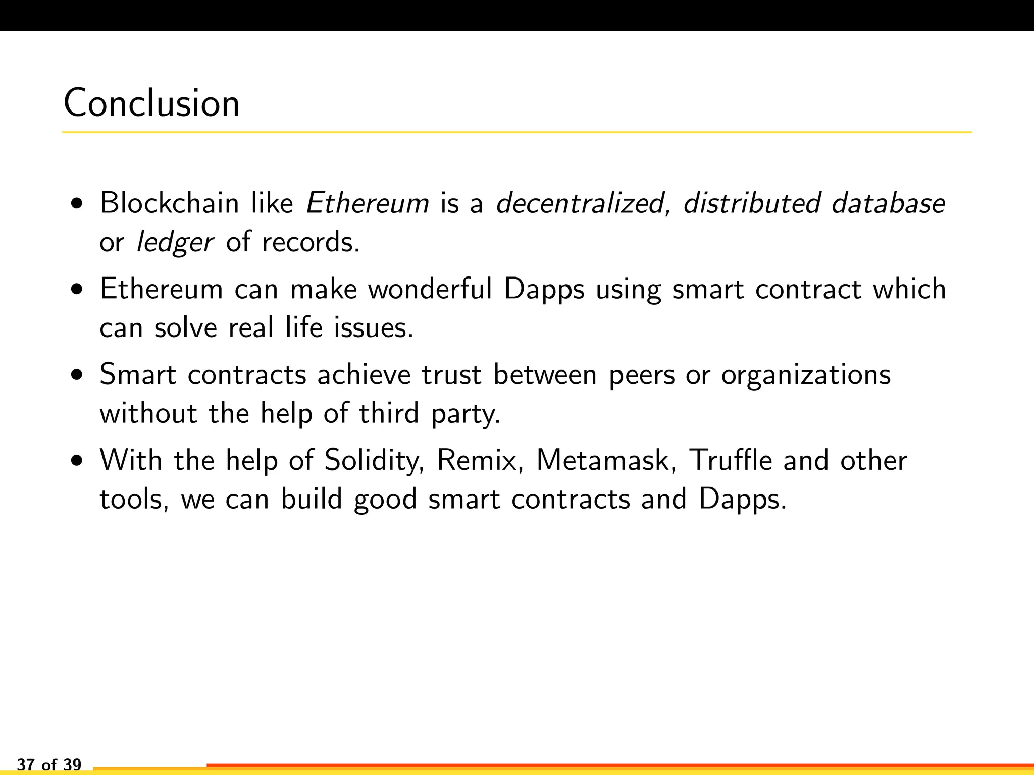 Conclusion
• Blockchain like Ethereum is a decentralized, distributed database
or ledger of records.
• Ethereum can make wonderful Dapps using smart contract which
can solve real life issues.
• Smart contracts achieve trust between peers or organizations
without the help of third party.
• With the help of Solidity, Remix, Metamask, Truﬄe and other
tools, we can build good smart contracts and Dapps.
37 of 39
 