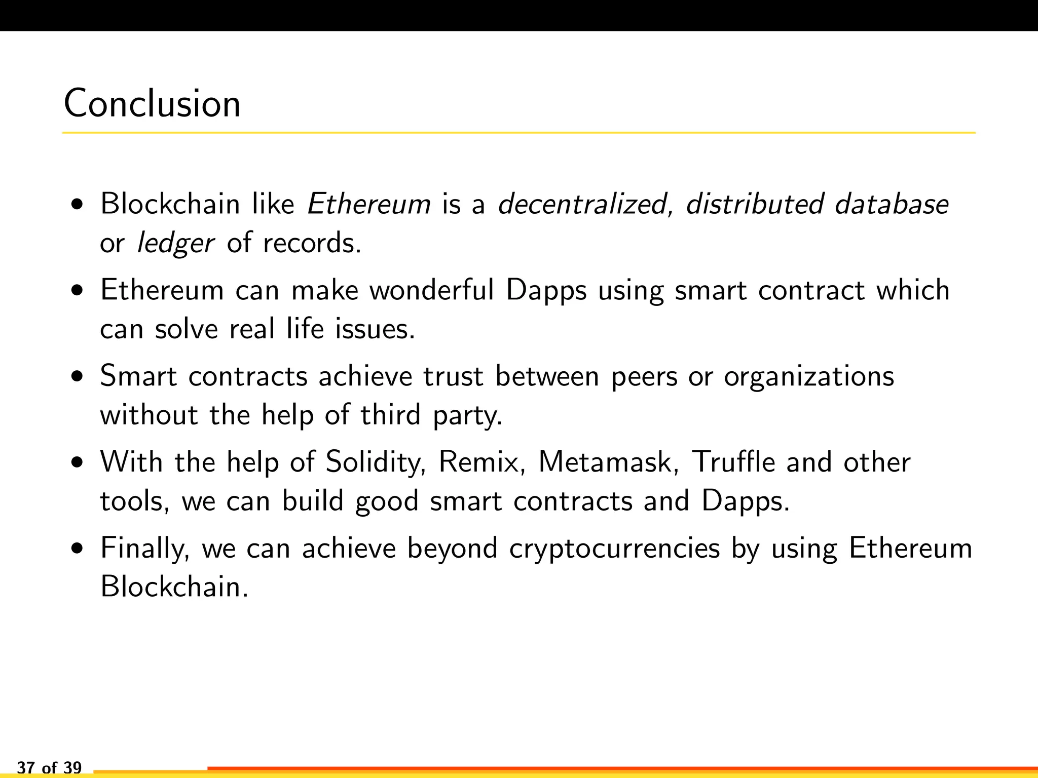 Conclusion
• Blockchain like Ethereum is a decentralized, distributed database
or ledger of records.
• Ethereum can make wonderful Dapps using smart contract which
can solve real life issues.
• Smart contracts achieve trust between peers or organizations
without the help of third party.
• With the help of Solidity, Remix, Metamask, Truﬄe and other
tools, we can build good smart contracts and Dapps.
• Finally, we can achieve beyond cryptocurrencies by using Ethereum
Blockchain.
37 of 39
 