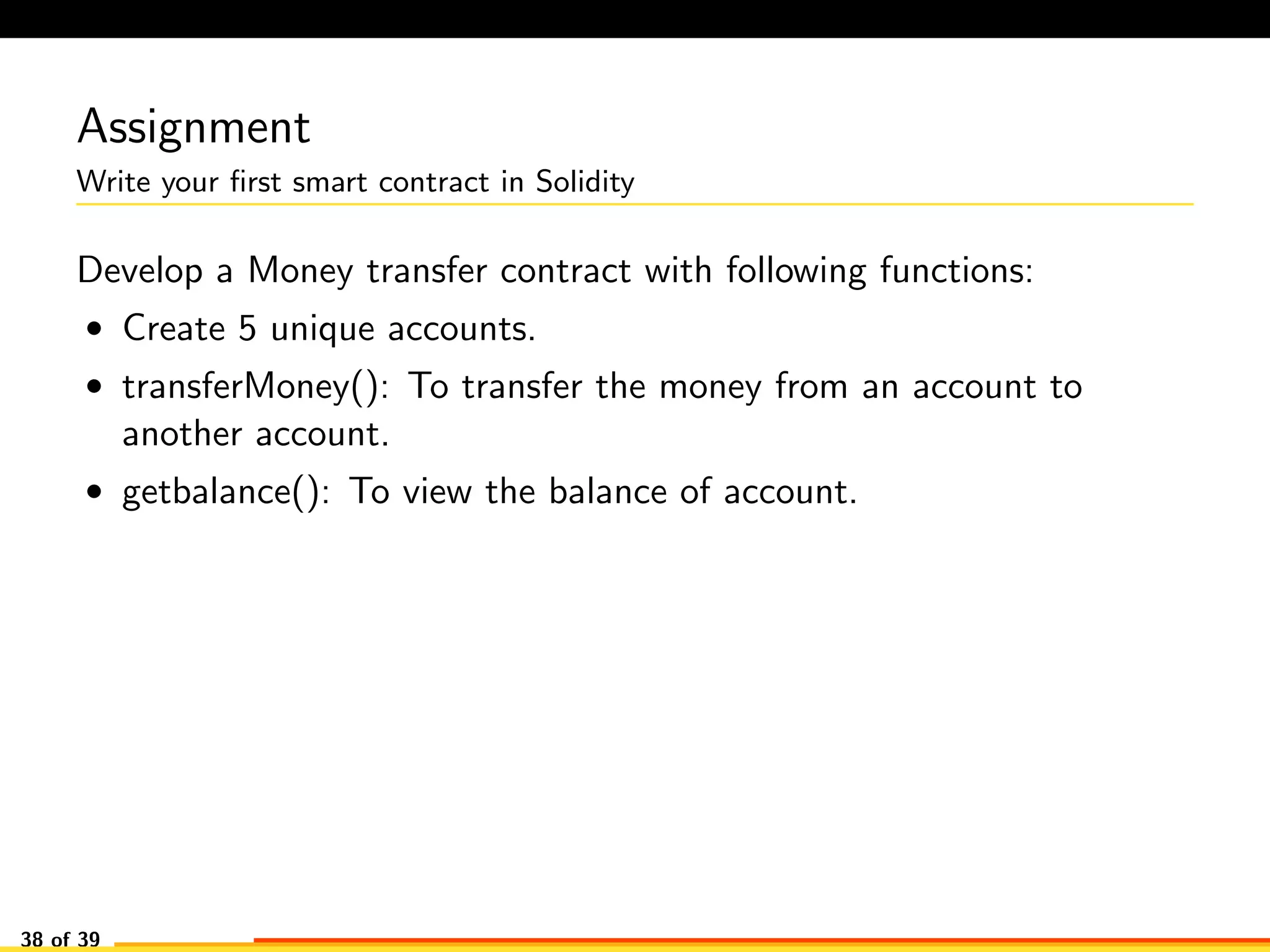 Assignment
Write your ﬁrst smart contract in Solidity
Develop a Money transfer contract with following functions:
• Create 5 unique accounts.
• transferMoney(): To transfer the money from an account to
another account.
• getbalance(): To view the balance of account.
38 of 39
 