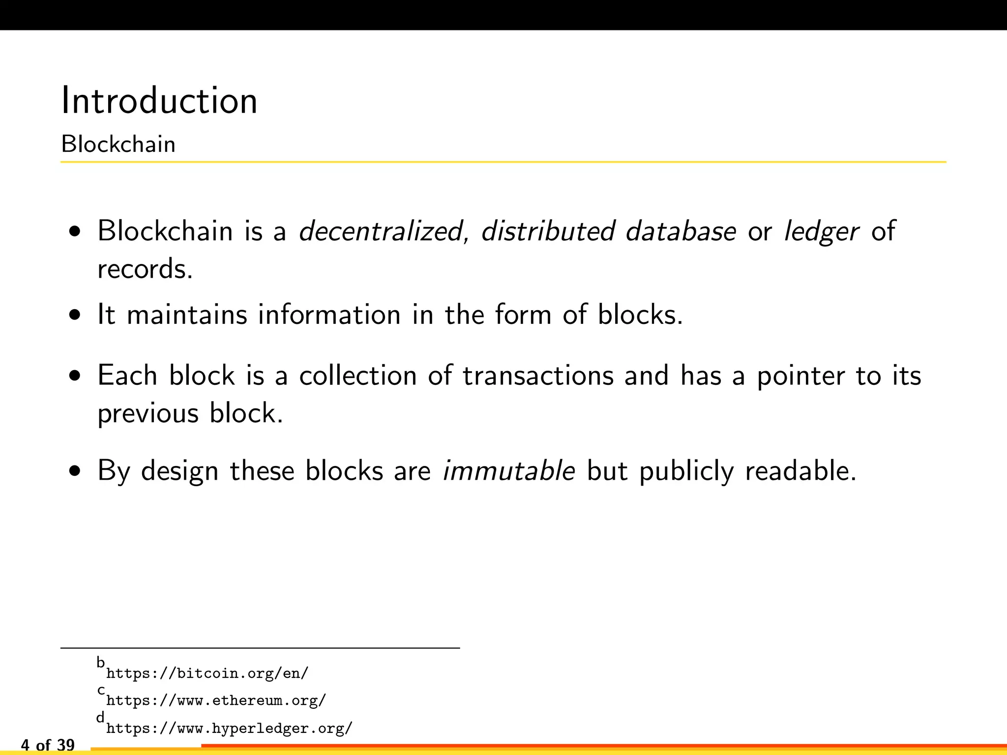 Introduction
Blockchain
• Blockchain is a decentralized, distributed database or ledger of
records.
• It maintains information in the form of blocks.
• Each block is a collection of transactions and has a pointer to its
previous block.
• By design these blocks are immutable but publicly readable.
b
https://bitcoin.org/en/
c
https://www.ethereum.org/
d
https://www.hyperledger.org/
4 of 39
 