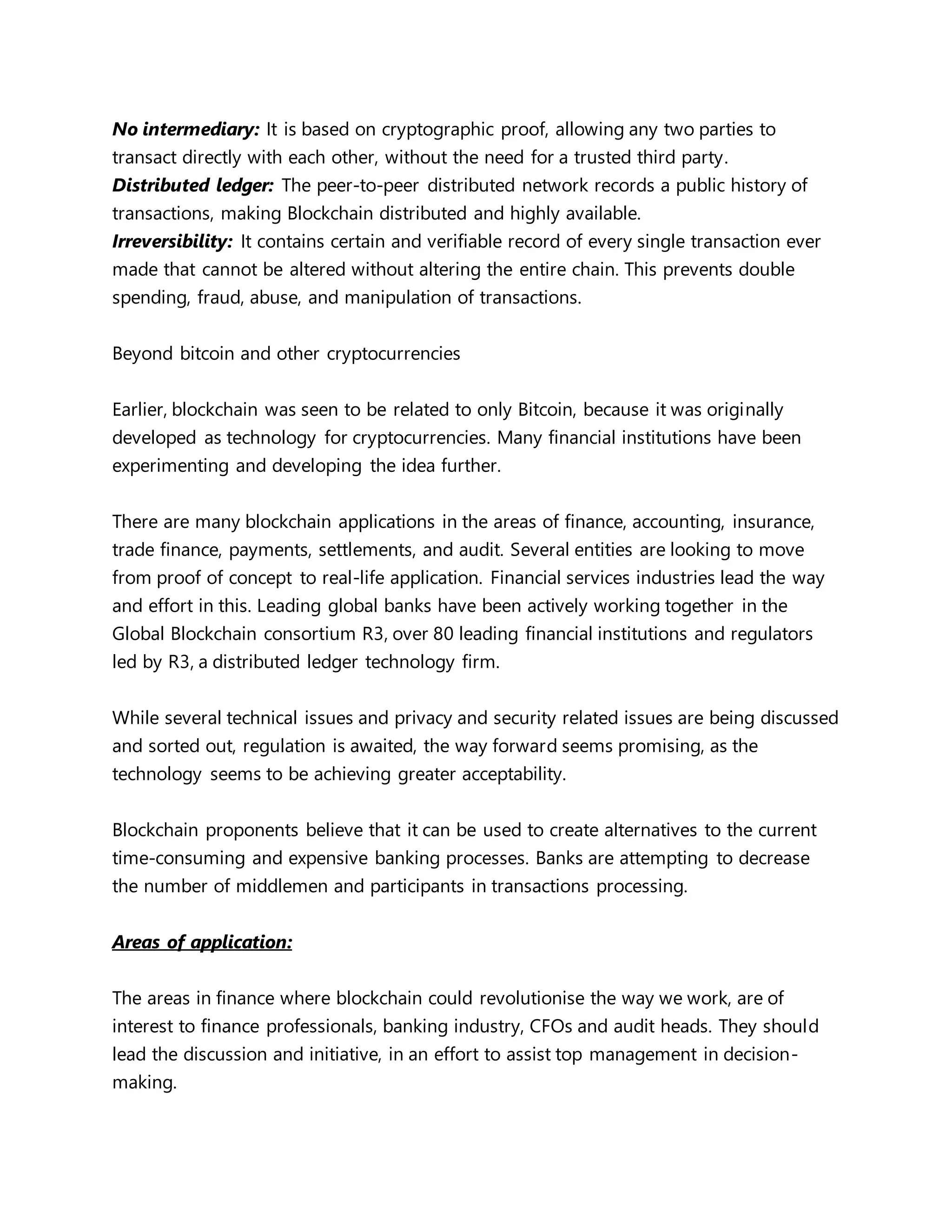 No intermediary: It is based on cryptographic proof, allowing any two parties to
transact directly with each other, without the need for a trusted third party.
Distributed ledger: The peer-to-peer distributed network records a public history of
transactions, making Blockchain distributed and highly available.
Irreversibility: It contains certain and verifiable record of every single transaction ever
made that cannot be altered without altering the entire chain. This prevents double
spending, fraud, abuse, and manipulation of transactions.
Beyond bitcoin and other cryptocurrencies
Earlier, blockchain was seen to be related to only Bitcoin, because it was originally
developed as technology for cryptocurrencies. Many financial institutions have been
experimenting and developing the idea further.
There are many blockchain applications in the areas of finance, accounting, insurance,
trade finance, payments, settlements, and audit. Several entities are looking to move
from proof of concept to real-life application. Financial services industries lead the way
and effort in this. Leading global banks have been actively working together in the
Global Blockchain consortium R3, over 80 leading financial institutions and regulators
led by R3, a distributed ledger technology firm.
While several technical issues and privacy and security related issues are being discussed
and sorted out, regulation is awaited, the way forward seems promising, as the
technology seems to be achieving greater acceptability.
Blockchain proponents believe that it can be used to create alternatives to the current
time-consuming and expensive banking processes. Banks are attempting to decrease
the number of middlemen and participants in transactions processing.
Areas of application:
The areas in finance where blockchain could revolutionise the way we work, are of
interest to finance professionals, banking industry, CFOs and audit heads. They should
lead the discussion and initiative, in an effort to assist top management in decision-
making.
 