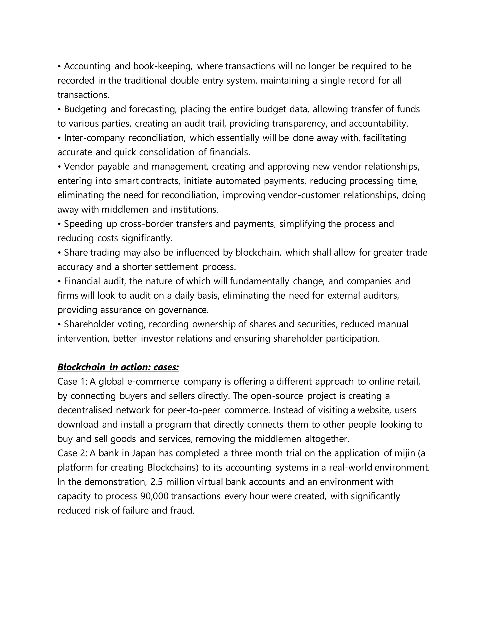 • Accounting and book-keeping, where transactions will no longer be required to be
recorded in the traditional double entry system, maintaining a single record for all
transactions.
• Budgeting and forecasting, placing the entire budget data, allowing transfer of funds
to various parties, creating an audit trail, providing transparency, and accountability.
• Inter-company reconciliation, which essentially will be done away with, facilitating
accurate and quick consolidation of financials.
• Vendor payable and management, creating and approving new vendor relationships,
entering into smart contracts, initiate automated payments, reducing processing time,
eliminating the need for reconciliation, improving vendor-customer relationships, doing
away with middlemen and institutions.
• Speeding up cross-border transfers and payments, simplifying the process and
reducing costs significantly.
• Share trading may also be influenced by blockchain, which shall allow for greater trade
accuracy and a shorter settlement process.
• Financial audit, the nature of which will fundamentally change, and companies and
firms will look to audit on a daily basis, eliminating the need for external auditors,
providing assurance on governance.
• Shareholder voting, recording ownership of shares and securities, reduced manual
intervention, better investor relations and ensuring shareholder participation.
Blockchain in action: cases:
Case 1: A global e-commerce company is offering a different approach to online retail,
by connecting buyers and sellers directly. The open-source project is creating a
decentralised network for peer-to-peer commerce. Instead of visiting a website, users
download and install a program that directly connects them to other people looking to
buy and sell goods and services, removing the middlemen altogether.
Case 2: A bank in Japan has completed a three month trial on the application of mijin (a
platform for creating Blockchains) to its accounting systems in a real-world environment.
In the demonstration, 2.5 million virtual bank accounts and an environment with
capacity to process 90,000 transactions every hour were created, with significantly
reduced risk of failure and fraud.
 