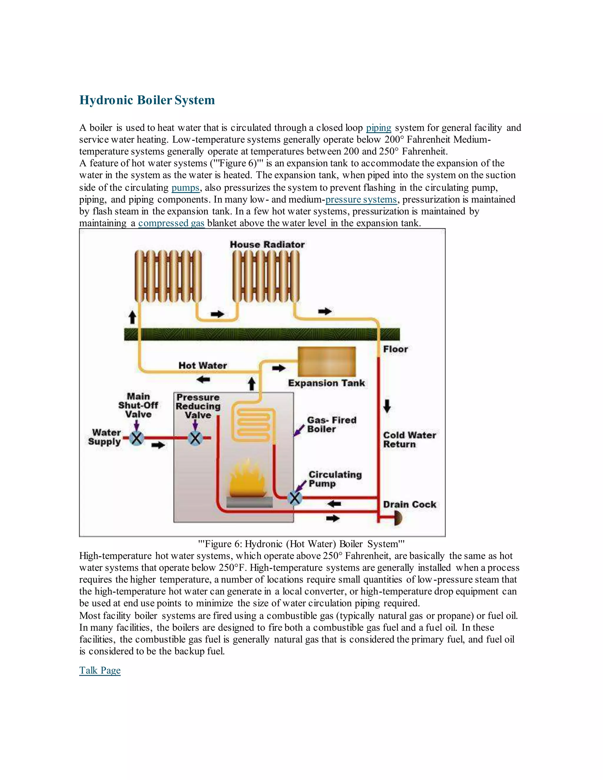 Hydronic Boiler System
A boiler is used to heat water that is circulated through a closed loop piping system for general facility and
service water heating. Low-temperature systems generally operate below 200° Fahrenheit Medium-
temperature systems generally operate at temperatures between 200 and 250° Fahrenheit.
A feature of hot water systems ('''Figure 6)''' is an expansion tank to accommodate the expansion of the
water in the system as the water is heated. The expansion tank, when piped into the system on the suction
side of the circulating pumps, also pressurizes the system to prevent flashing in the circulating pump,
piping, and piping components. In many low- and medium-pressure systems, pressurization is maintained
by flash steam in the expansion tank. In a few hot water systems, pressurization is maintained by
maintaining a compressed gas blanket above the water level in the expansion tank.
'''Figure 6: Hydronic (Hot Water) Boiler System'''
High-temperature hot water systems, which operate above 250° Fahrenheit, are basically the same as hot
water systems that operate below 250°F. High-temperature systems are generally installed when a process
requires the higher temperature, a number of locations require small quantities of low-pressure steam that
the high-temperature hot water can generate in a local converter, or high-temperature drop equipment can
be used at end use points to minimize the size of water circulation piping required.
Most facility boiler systems are fired using a combustible gas (typically natural gas or propane) or fuel oil.
In many facilities, the boilers are designed to fire both a combustible gas fuel and a fuel oil. In these
facilities, the combustible gas fuel is generally natural gas that is considered the primary fuel, and fuel oil
is considered to be the backup fuel.
Talk Page
 