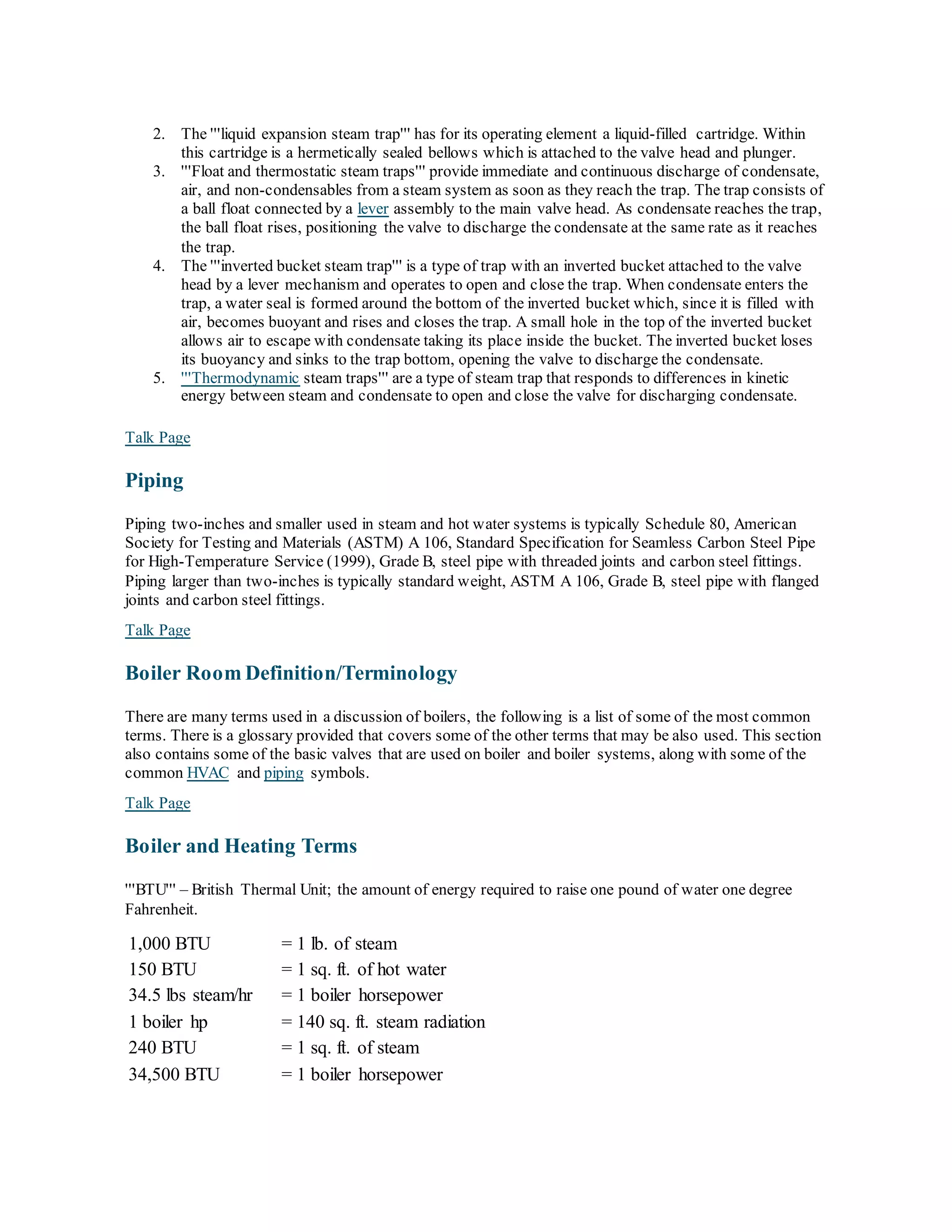 2. The '''liquid expansion steam trap''' has for its operating element a liquid-filled cartridge. Within
this cartridge is a hermetically sealed bellows which is attached to the valve head and plunger.
3. '''Float and thermostatic steam traps''' provide immediate and continuous discharge of condensate,
air, and non-condensables from a steam system as soon as they reach the trap. The trap consists of
a ball float connected by a lever assembly to the main valve head. As condensate reaches the trap,
the ball float rises, positioning the valve to discharge the condensate at the same rate as it reaches
the trap.
4. The '''inverted bucket steam trap''' is a type of trap with an inverted bucket attached to the valve
head by a lever mechanism and operates to open and close the trap. When condensate enters the
trap, a water seal is formed around the bottom of the inverted bucket which, since it is filled with
air, becomes buoyant and rises and closes the trap. A small hole in the top of the inverted bucket
allows air to escape with condensate taking its place inside the bucket. The inverted bucket loses
its buoyancy and sinks to the trap bottom, opening the valve to discharge the condensate.
5. '''Thermodynamic steam traps''' are a type of steam trap that responds to differences in kinetic
energy between steam and condensate to open and close the valve for discharging condensate.
Talk Page
Piping
Piping two-inches and smaller used in steam and hot water systems is typically Schedule 80, American
Society for Testing and Materials (ASTM) A 106, Standard Specification for Seamless Carbon Steel Pipe
for High-Temperature Service (1999), Grade B, steel pipe with threaded joints and carbon steel fittings.
Piping larger than two-inches is typically standard weight, ASTM A 106, Grade B, steel pipe with flanged
joints and carbon steel fittings.
Talk Page
Boiler Room Definition/Terminology
There are many terms used in a discussion of boilers, the following is a list of some of the most common
terms. There is a glossary provided that covers some of the other terms that may be also used. This section
also contains some of the basic valves that are used on boiler and boiler systems, along with some of the
common HVAC and piping symbols.
Talk Page
Boiler and Heating Terms
'''BTU''' – British Thermal Unit; the amount of energy required to raise one pound of water one degree
Fahrenheit.
1,000 BTU = 1 lb. of steam
150 BTU = 1 sq. ft. of hot water
34.5 lbs steam/hr = 1 boiler horsepower
1 boiler hp = 140 sq. ft. steam radiation
240 BTU = 1 sq. ft. of steam
34,500 BTU = 1 boiler horsepower
 
