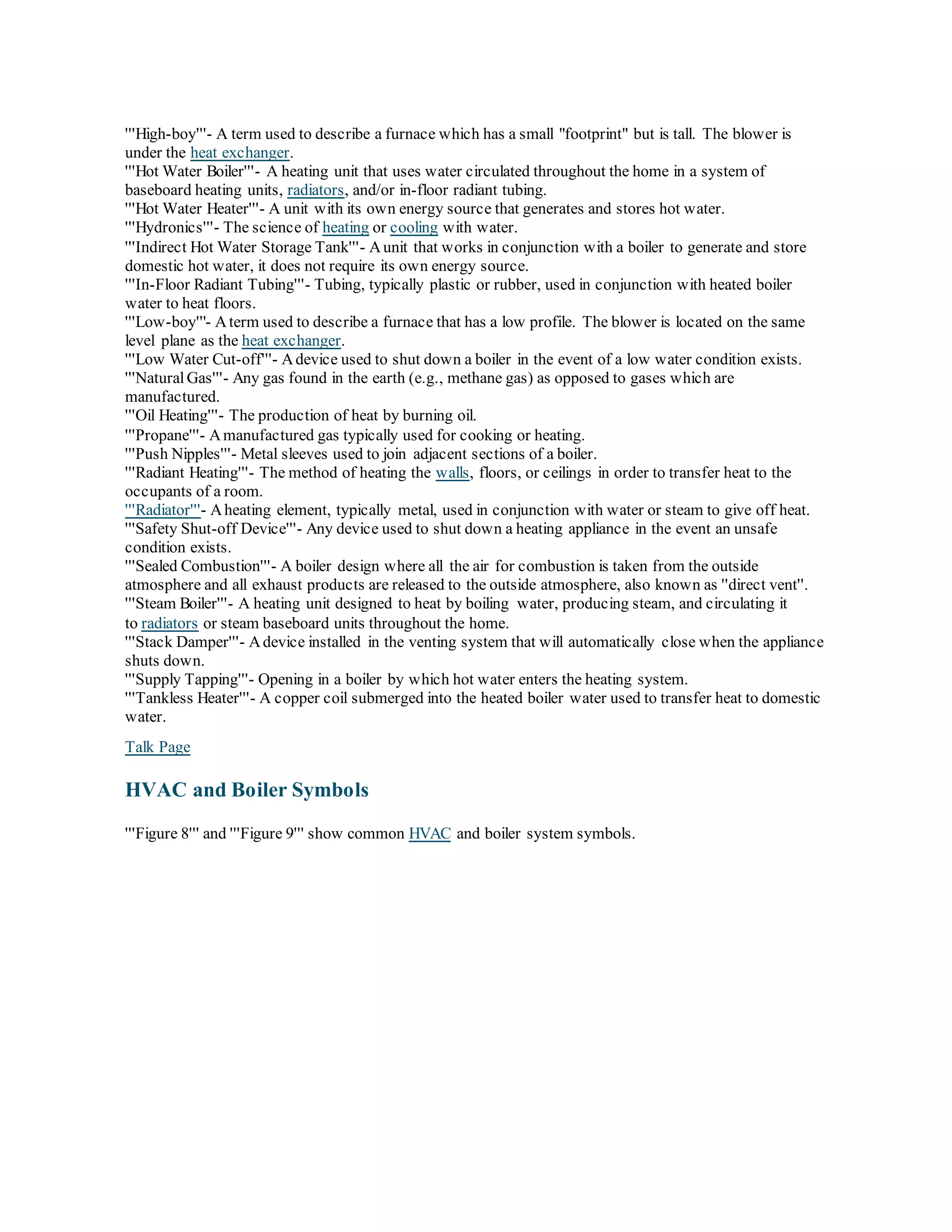 '''High-boy'''- A term used to describe a furnace which has a small "footprint" but is tall. The blower is
under the heat exchanger.
'''Hot Water Boiler'''- A heating unit that uses water circulated throughout the home in a system of
baseboard heating units, radiators, and/or in-floor radiant tubing.
'''Hot Water Heater'''- A unit with its own energy source that generates and stores hot water.
'''Hydronics'''- The science of heating or cooling with water.
'''Indirect Hot Water Storage Tank'''- Aunit that works in conjunction with a boiler to generate and store
domestic hot water, it does not require its own energy source.
'''In-Floor Radiant Tubing'''- Tubing, typically plastic or rubber, used in conjunction with heated boiler
water to heat floors.
'''Low-boy'''- Aterm used to describe a furnace that has a low profile. The blower is located on the same
level plane as the heat exchanger.
'''Low Water Cut-off'''- Adevice used to shut down a boiler in the event of a low water condition exists.
'''NaturalGas'''- Any gas found in the earth (e.g., methane gas) as opposed to gases which are
manufactured.
'''Oil Heating'''- The production of heat by burning oil.
'''Propane'''- Amanufactured gas typically used for cooking or heating.
'''Push Nipples'''- Metal sleeves used to join adjacent sections of a boiler.
'''Radiant Heating'''- The method of heating the walls, floors, or ceilings in order to transfer heat to the
occupants of a room.
'''Radiator'''- Aheating element, typically metal, used in conjunction with water or steam to give off heat.
'''Safety Shut-off Device'''- Any device used to shut down a heating appliance in the event an unsafe
condition exists.
'''Sealed Combustion'''- A boiler design where all the air for combustion is taken from the outside
atmosphere and all exhaust products are released to the outside atmosphere, also known as ''direct vent''.
'''Steam Boiler'''- A heating unit designed to heat by boiling water, producing steam, and circulating it
to radiators or steam baseboard units throughout the home.
'''Stack Damper'''- Adevice installed in the venting system that will automatically close when the appliance
shuts down.
'''Supply Tapping'''- Opening in a boiler by which hot water enters the heating system.
'''Tankless Heater'''- A copper coil submerged into the heated boiler water used to transfer heat to domestic
water.
Talk Page
HVAC and Boiler Symbols
'''Figure 8''' and '''Figure 9''' show common HVAC and boiler system symbols.
 