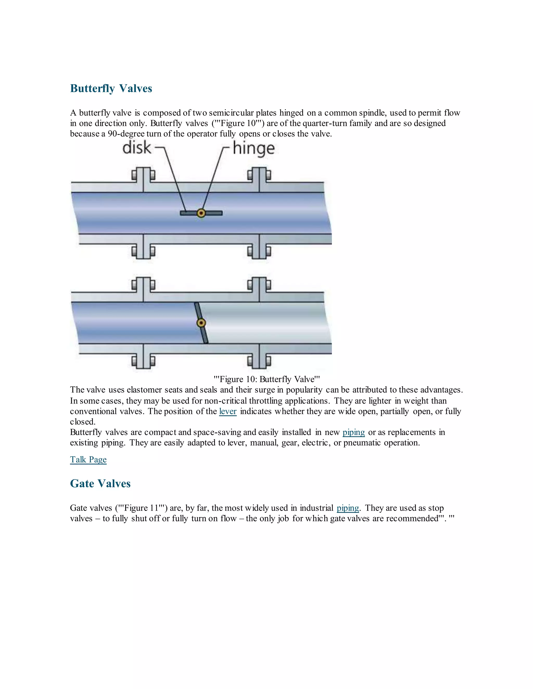 Butterfly Valves
A butterfly valve is composed of two semicircular plates hinged on a common spindle, used to permit flow
in one direction only. Butterfly valves ('''Figure 10''') are of the quarter-turn family and are so designed
because a 90-degree turn of the operator fully opens or closes the valve.
'''Figure 10: Butterfly Valve'''
The valve uses elastomer seats and seals and their surge in popularity can be attributed to these advantages.
In some cases, they may be used for non-critical throttling applications. They are lighter in weight than
conventional valves. The position of the lever indicates whether they are wide open, partially open, or fully
closed.
Butterfly valves are compact and space-saving and easily installed in new piping or as replacements in
existing piping. They are easily adapted to lever, manual, gear, electric, or pneumatic operation.
Talk Page
Gate Valves
Gate valves ('''Figure 11''') are, by far, the most widely used in industrial piping. They are used as stop
valves – to fully shut off or fully turn on flow – the only job for which gate valves are recommended'''. '''
 