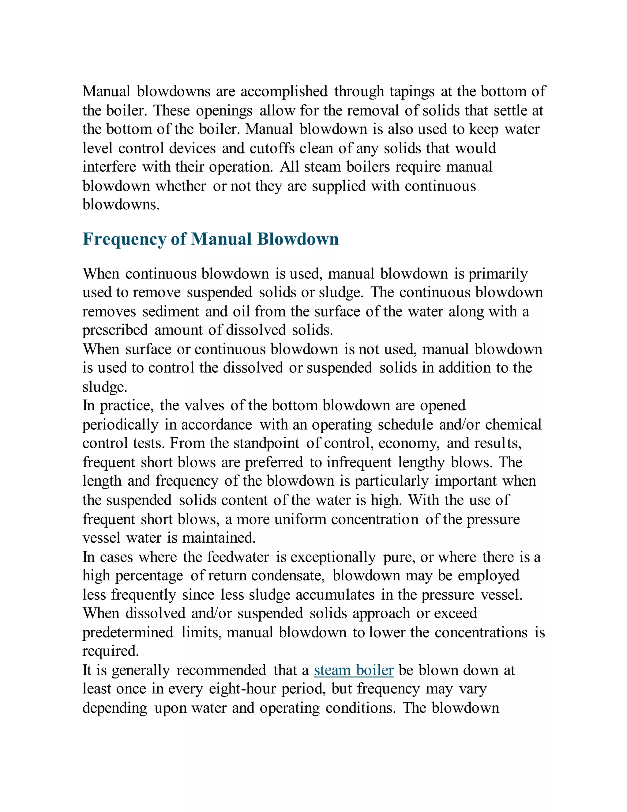 Manual blowdowns are accomplished through tapings at the bottom of
the boiler. These openings allow for the removal of solids that settle at
the bottom of the boiler. Manual blowdown is also used to keep water
level control devices and cutoffs clean of any solids that would
interfere with their operation. All steam boilers require manual
blowdown whether or not they are supplied with continuous
blowdowns.
Frequency of Manual Blowdown
When continuous blowdown is used, manual blowdown is primarily
used to remove suspended solids or sludge. The continuous blowdown
removes sediment and oil from the surface of the water along with a
prescribed amount of dissolved solids.
When surface or continuous blowdown is not used, manual blowdown
is used to control the dissolved or suspended solids in addition to the
sludge.
In practice, the valves of the bottom blowdown are opened
periodically in accordance with an operating schedule and/or chemical
control tests. From the standpoint of control, economy, and results,
frequent short blows are preferred to infrequent lengthy blows. The
length and frequency of the blowdown is particularly important when
the suspended solids content of the water is high. With the use of
frequent short blows, a more uniform concentration of the pressure
vessel water is maintained.
In cases where the feedwater is exceptionally pure, or where there is a
high percentage of return condensate, blowdown may be employed
less frequently since less sludge accumulates in the pressure vessel.
When dissolved and/or suspended solids approach or exceed
predetermined limits, manual blowdown to lower the concentrations is
required.
It is generally recommended that a steam boiler be blown down at
least once in every eight-hour period, but frequency may vary
depending upon water and operating conditions. The blowdown
 
