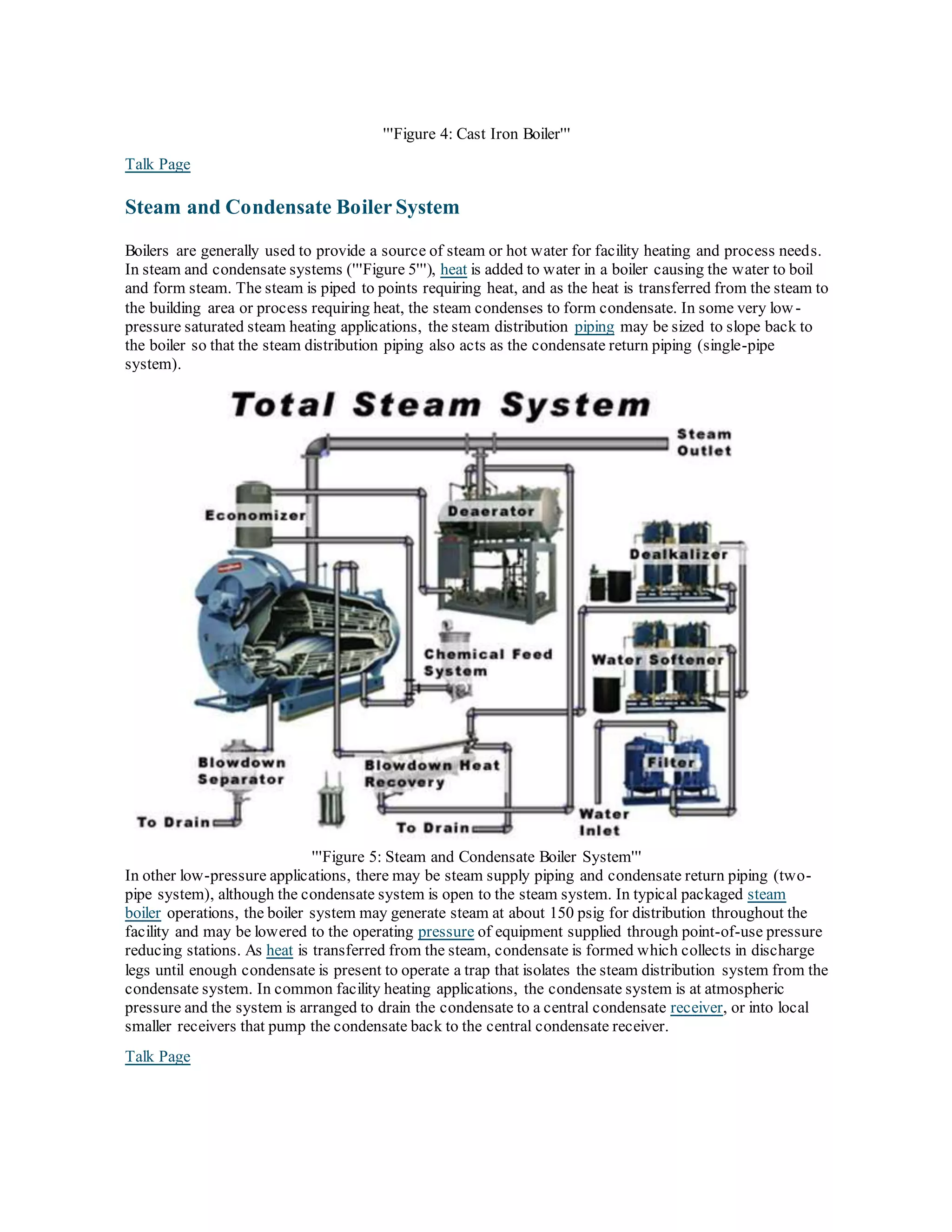 '''Figure 4: Cast Iron Boiler'''
Talk Page
Steam and Condensate Boiler System
Boilers are generally used to provide a source of steam or hot water for facility heating and process needs.
In steam and condensate systems ('''Figure 5'''), heat is added to water in a boiler causing the water to boil
and form steam. The steam is piped to points requiring heat, and as the heat is transferred from the steam to
the building area or process requiring heat, the steam condenses to form condensate. In some very low-
pressure saturated steam heating applications, the steam distribution piping may be sized to slope back to
the boiler so that the steam distribution piping also acts as the condensate return piping (single-pipe
system).
'''Figure 5: Steam and Condensate Boiler System'''
In other low-pressure applications, there may be steam supply piping and condensate return piping (two-
pipe system), although the condensate system is open to the steam system. In typical packaged steam
boiler operations, the boiler system may generate steam at about 150 psig for distribution throughout the
facility and may be lowered to the operating pressure of equipment supplied through point-of-use pressure
reducing stations. As heat is transferred from the steam, condensate is formed which collects in discharge
legs until enough condensate is present to operate a trap that isolates the steam distribution system from the
condensate system. In common facility heating applications, the condensate system is at atmospheric
pressure and the system is arranged to drain the condensate to a central condensate receiver, or into local
smaller receivers that pump the condensate back to the central condensate receiver.
Talk Page
 